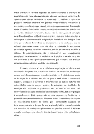 livros  didáticos  e  sistemas  regulares  de  acompanhamento  e  avaliação  de 
resultados, assim como a intervenção mais ativa dos professores no processo de 
aprendizagem,  seriam  perniciosos  e  indesejáveis.  O  problema  é  que  estes 
processos abertos só funcionam bem quando o professor é muito bem formado e 
os estudantes também tenham passado por um processo adequado de educação 
inicial, através do qual tenham consolidado a capacidade de leitura, escrita e uso 
de conceitos básicos de matemática.  Quando isto não ocorre, como é a situação 
geral do ensino público no Brasil, o mais provável é que, sem os instrumentos, a 
orientação e o acompanhamento adequados, os professores não consigam fazer 
com  que  os  alunos  desenvolvam  os  conhecimentos  e  as  habilidades  que  os 
próprios  professores  muitas  vezes  não  têm.    A  existência  de  um  sistema 
estruturado  e  guiado  de  ensino,  fortemente  apoiado  em  materiais  didáticos  e 
sistemas  de  acompanhamento,  não  é  incompatível  com  procedimentos 
pedagógicos que estimulem a curiosidade, a participação e o trabalho em grupo 
dos  estudantes,  e  não  significa  necessariamente  que  se  reverta  aos  métodos 
convencionais de ensino por repetição e memorização. 

        A  terceira  condição  é  que  o  trabalho  de  capacitação  em  educação  em 
ciências  seja  integrado  com  os  cursos  de  formação  de  professores,  assim  como 
com os currículos escolares nas redes. Existem hoje, no  Brasil, inúmeros cursos 
de  formação  de  professores  em  ciências  para  o  nível  médio  e  fundamental 
superior,    associados  a  institutos  e  departamentos  de  ciências  naturais  nas 
universidades,  mas  os  cursos  regulares  de  pedagogia  nas  faculdades  de 
educação,  que  preparam  os  professores  para  os  anos  iniciais,  ainda  não 
incorporaram a educação em ciências como disciplina central. Esta incorporação 
é  particularmente  difícil  porque  não  se  trata,  somente,  de  familiarizar  o 
professor com determinado método de ensino, mas de fazer com que ele adquira 
os  conhecimentos  básicos  de  ciência  que    normalmente  deveriam  ter 
incorporado,  mas  não  o  fizeram,  durante  a  educação  básica.    A  grande  maioria 
das  atividades  de  formação  de  professores  nos  projetos  visitados  é  de  curta 
duração, ou voltados para o interior do próprio projeto, sem efeito multiplicador 
visível. 



         
                                                                                    103 
 