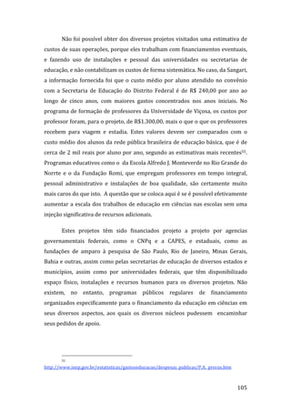 Não foi possível obter dos diversos projetos visitados uma estimativa de 
custos de suas operações, porque eles trabalham com financiamentos eventuais, 
e  fazendo  uso  de  instalações  e  pessoal  das  universidades  ou  secretarias  de 
educação, e não contabilizam os custos de forma sistemática. No caso, da Sangari, 
a  informação  fornecida  foi  que  o  custo  médio  por  aluno  atendido  no  convênio 
com  a  Secretaria  de  Educação  do  Distrito  Federal  é  de  R$  240,00  por  ano  ao 
longo  de  cinco  anos,  com  maiores  gastos  concentrados  nos  anos  iniciais.  No 
programa de formação de professores da Universidade de Viçosa, os custos por 
professor foram, para o projeto, de R$1.300,00, mais o que o que os professores 
recebem  para  viagem  e  estadia.  Estes  valores  devem  ser  comparados  com  o 
custo médio dos alunos da rede pública brasileira de educação básica, que é de 
cerca de 2 mil reais por aluno por ano, segundo as estimativas mais recentes55. 
Programas educativos como o  da Escola Alfredo J. Monteverde no Rio Grande do 
Norrte  e  o  da  Fundação  Romi,  que  empregam  professores  em  tempo  integral, 
pessoal  administrativo  e  instalações  de  boa  qualidade,  são  certamente  muito 
mais caros do que isto.  A questão que se coloca aqui é se é possível efetivamente 
aumentar a escala dos trabalhos de educação em ciências nas escolas sem uma 
injeção significativa de recursos adicionais. 

       Estes  projetos  têm  sido  financiados  projeto  a  projeto  por  agencias 
governamentais  federais,  como  o  CNPq  e  a  CAPES,  e  estaduais,  como  as 
fundações  de  amparo  à  pesquisa  de  São  Paulo,  Rio  de  Janeiro,  Minas  Gerais, 
Bahia e outras, assim como pelas secretarias de educação de diversos estados e 
municípios,  assim  como  por  universidades  federais,  que  têm  disponibilizado 
espaço  físico,  instalações  e  recursos  humanos  para  os  diversos  projetos.  Não 
existem,  no  entanto,  programas  públicos  regulares  de  financiamento 
organizados especificamente para o financiamento da educação em ciências em 
seus  diversos  aspectos,  aos  quais  os  diversos  núcleos  pudessem    encaminhar 
seus pedidos de apoio. 




                                                               
       55 

http://www.inep.gov.br/estatisticas/gastoseducacao/despesas_publicas/P.A._precos.htm  


        
                                                                                         105 
 