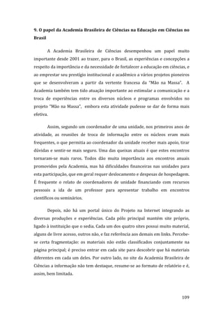 9. O papel da Academia Brasileira de Ciências na Educação em Ciências no 
Brasil 

          A  Academia  Brasileira  de  Ciências  desempenhou  um  papel  muito 
importante  desde  2001  ao  trazer,  para  o  Brasil,  as  experiências  e  concepções  a 
respeito da importância e da necessidade de fortalecer a educação em ciências, e 
ao emprestar seu prestígio institucional e acadêmico a vários projetos pioneiros 
que  se  desenvolveram  a  partir  da  vertente  francesa  da  “Mão  na  Massa”.    A 
Academia também tem tido atuação importante ao estimular a comunicação e a 
troca  de  experiências  entre  os  diversos  núcleos  e  programas  envolvidos  no 
projeto  “Mão  na  Massa”,    embora  esta  atividade  pudesse  se  dar  de  forma  mais 
efetiva.  

          Assim, segundo um coordenador de uma unidade, nos primeiros anos de 
atividade,  as  reuniões  de  troca  de  informação  entre  os  núcleos  eram  mais 
frequentes, o que permitia ao coordenador da unidade receber mais apoio, tirar 
dúvidas  e  sentir‐se  mais  seguro.  Uma  das  queixas  atuais  é  que  estes  encontros 
tornaram‐se  mais  raros.  Todos  dão  muita  importância  aos  encontros  anuais 
promovidos  pela  Academia,  mas  há  dificuldades  financeiras  nas  unidades  para 
esta participação, que em geral requer deslocamento e despesas de hospedagem. 
É  frequente  o  relato  de  coordenadores  de  unidade  financiando  com  recursos 
pessoais  a  ida  de  um  professor  para  apresentar  trabalho  em  encontros 
científicos ou seminários.  

          Depois,  não  há  um  portal  único  do  Projeto  na  Internet  integrando  as 
diversas  produções  e  experiências.  Cada  pólo  principal  mantém  site  próprio, 
ligado à instituição que o sedia. Cada um dos quatro sites possui muito material, 
alguns de livre acesso, outros não, e faz referência aos demais em links. Percebe‐
se  certa  fragmentação:  os  materiais  não  estão  classificados  conjuntamente  na 
página principal; é preciso entrar em cada site para descobrir que há materiais 
diferentes em cada um deles. Por outro lado, no site da Academia Brasileira de 
Ciências a informação não tem destaque, resume‐se ao formato de relatório e é, 
assim, bem limitada.  



           
                                                                                      109 
 