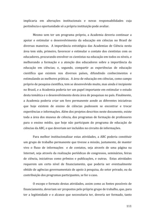 implicaria  em  alterações  institucionais  e  novas  responsabilidades  cuja 
pertinência e oportunidade só a própria instituição pode avaliar.  

       Mesmo  sem  ter  um  programa  próprio,  a  Academia  deveria  continuar  a 
apoiar  e  estimular  o  desenvolvimento  da  educação  em  ciências  no  Brasil  de 
diversas  maneiras.    A  importância  estratégica  das  Academias  de  Ciência  nesta 
área  tem  sido,  primeiro,  favorecer  e  estimular  o  contato  dos  cientistas  com  os 
educadores, procurando envolver os cientistas na educação em todos os níveis, e 
melhorando  a  formação  e  a  atenção  dos  educadores  sobre  a  importância  da 
educação  em  ciências;  e,  segundo,  compartir  as  experiências  de  educação 
científica  que  existem  nos  diversos  países,  difundindo  conhecimentos  e 
estimulando as melhores práticas.  A área de educação em ciências, como campo 
próprio de pesquisa científica, tem se desenvolvido muito, mas ainda é incipiente 
no Brasil, e a Academia poderia ter um papel importante em estimular o estudo 
desta temática e o desenvolvimento desta área de pesquisas no país. Finalmente, 
a  Academia  poderia  criar  um  foro  permanente  aonde  as  diferentes  iniciativas 
que  hoje  existem  de  ensino  de  ciências  pudessem  se  encontrar  e  trocar 
experiências e informações. Além dos projetos descritos neste documento, existe 
toda  a  área  dos  museus  de  ciência,  dos  programas  de  formação  de  professores 
para  o  ensino  médio,  que  hoje  não  participam  do  programa  de  educação  de 
ciências da ABC, e que deveriam ser incluídos no circuito de informações. 

       Para  melhor  institucionalizar  estas  atividades,  a  ABC  poderia  constituir 
um grupo de trabalho permanente que tivesse a missão, justamente, de manter 
vivo  o  fluxo  de  informações    e  de  contatos,  seja  através  de  uma  página  na 
Internet,  seja  através da  realização  periódicas  de  congressos,  seminários,  feiras 
de  ciência,  iniciativas  como  prêmios  e  publicações,  e  outras.    Estas  atividades 
requerem  um  certo  nível  de  financiamento,  que  poderia  ser  eventualmente 
obtido de agências governamentais de apoio à pesquisa, do setor privado, ou da 
contribuição dos programas participantes, se for o caso. 

       O escopo e formato destas atividades, assim como as fontes possíveis de  
financiamento, deveriam ser propostos pelo próprio grupo de trabalho, que, para 
ter  a  legitimidade  e  o  alcance  que  necessitaria  ter,  deveria  ser  formado,  tanto 

        
                                                                                       111 
 