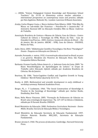 —.  2006b.  "Science  Pedagogical  Content  Knowledge  and  Elementary  School 
      Teachers."  Pp.  31‐54  in  Elementary  science  teacher  education  : 
      international  perspectives  on  contemporary  issues  and  practice,  editado 
      por Ken Appleton. Mahwah, N.J. ; London: Lawrence Erlbaum Associates. 

Araújo, Carlos Wagner Costa, e  Marco Antônio Pinto Ribeiro. 2008. "Pólo Mão Na 
       Massa  no  sub‐médio  São  Francisco  –  Petrolina‐Pe  e  Juazeiro‐Ba."  IV 
       Seminário  Nacional  ABC  na  Educação  Científica  Mão  na  Massa  ­Cadernos 
       de Trabalho. 

Associação  Brasileira  de  Centros  e  Museus  de  Ciência,  Casa  da  Ciência  ‐  Centro 
       Cultural  de  Ciência  e  Tecnologia  da  UFRJ,  Museu  da  Vida  ‐  Casa  de 
       Oswaldo Cruz/Fiocruz, . 2005. Centros e museus de ciências do Brasil. ­­ Rio 
       de  Janeiro.  Rio  de  Janeiro:  ABCMC  :  UFRJ,  Casa  da  Ciência  :  FIOCRUZ, 
       Museu da Vida,. 

Auler, Décio. 2003. "Alfabetização Científico‐Tecnológica: Um Novo “Paradigma?" 
       Ensaio– Pesquisa em Educação em Ciências 5. 

Azevedo, Fernando, e  outros. 1932. A reconstrução educacional no Brasil, ao povo 
      e  ao  governo.  Manifesto  dos  Pioneiros  da  Educação  Nova.  São  Paulo: 
      Companhia Editora Nacional. 

Barbante, Erasmo Casella, Edson Amaro Jr., e  Jaderson Costa da Costa. 2009. "As 
      Bases  Neurobiológicas  da  Aprendizagem  da  Leitura."  in  Grupo  de 
      Trabalho  sobre  Educação  Infantil,  editado  por  Academia  Brasileira  de 
      Ciências. Rio de Janeiro. 

Bearison,  DJ.  1986.  "Socio‐Cognitive  Conflict  and  Cognitive  Growth  in  Young 
       Children." Merrill­Palmer Quarterly 32:51‐72. 

Beatty,  A.  2005.  Mathematical  and  scientific  development  in  early  childhood:  a 
       workshop summary: National Academies Press. 

Berger,  PL,  e    T  Luckmann.  1966.  "The  Social  Construction  of  Knowledge–A 
      Treatise  in  the  Sociology  of  Knowledge."  editado  por:  Anchor  Books, 
      Doubleday, New York. 

Bizzo,  Nelio  Marco  Vincenzo.  2005.  "Formação  de  Professores  de  Ciências  no 
        Brasil: uma cronologia de improvisos." Pp. 127‐147 in Ciência e Cidadania, 
        editado por R Durand. Brasilia: UNESCO. 

Brasil Ministério da Educação. 2000. Parâmetros Curriculares Nacionais ­ Ensino 
       Médio. Brasilia: Secraria de Educação Média e Tecnológica. 

Brasil  Ministério  da  Educação  Secretaria  de  Educação  Fundamental.  1997. 
        Ciências  Naturais.  Brasilia:  MEC/SEF,,  Secretaria  de  Educação 
        Fundamental. 

Bruner, Jerome S. 1960. The process of education. Cambridge,: Harvard University 
      Press. 
        
                                                                                      113 
 