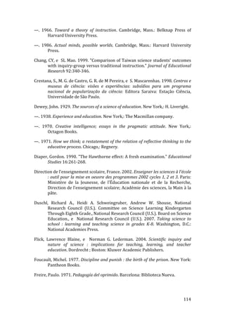 —.  1966.  Toward  a  theory  of  instruction.  Cambridge,  Mass.:  Belknap  Press  of 
      Harvard University Press. 

—.  1986.  Actual  minds,  possible  worlds.  Cambridge,  Mass.:  Harvard  University 
      Press. 

Chang, CY, e  SL Mao. 1999. "Comparison of Taiwan science students' outcomes 
      with inquiry‐group versus traditional instruction." Journal of Educational 
      Research 92:340‐346. 

Crestana, S., M. G. de Castro, G. R. de M Pereira, e  S. Mascarenhas. 1998. Centros e 
      museus  de  ciência:  visões  e  experiências:  subsídios  para  um  programa 
      nacional  de  popularização  da  ciência:  Editora  Saraiva:  Estação  Ciência, 
      Universidade de São Paulo. 

Dewey, John. 1929. The sources of a science of education. New York,: H. Liveright. 

—. 1938. Experience and education. New York,: The Macmillan company. 

—.  1970.  Creative  intelligence;  essays  in  the  pragmatic  attitude.  New  York,: 
      Octagon Books. 

—. 1971. How we think; a restatement of the relation of reflective thinking to the 
      educative process. Chicago,: Regnery. 

Diaper, Gordon. 1990. "The Hawthorne effect: A fresh examination." Educational 
       Studies 16:261‐268. 

Direction de l'enseignement scolaire, France. 2002. Enseigner les sciences à l'école 
       : outil pour la mise en oeuvre des programmes 2002 cycles 1, 2 et 3. Paris: 
       Ministère  de  la  Jeunesse,  de  l'Éducation  nationale  et  de  la  Recherche, 
       Direction de l'enseignement scolaire; Académie des sciences, la Main à la 
       pâte. 

Duschl,  Richard  A.,  Heidi  A.  Schweingruber,  Andrew  W.  Shouse,  National 
      Research  Council  (U.S.).  Committee  on  Science  Learning  Kindergarten 
      Through Eighth Grade., National Research Council (U.S.). Board on Science 
      Education.,  e    National  Research  Council  (U.S.).  2007.  Taking  science  to 
      school  :  learning  and  teaching  science  in  grades  K­8.  Washington,  D.C.: 
      National Academies Press. 

Flick,  Lawrence  Blaine,  e    Norman  G.  Lederman.  2004.  Scientific  inquiry  and 
         nature  of  science  :  implications  for  teaching,  learning,  and  teacher 
         education. Dordrecht ; Boston: Kluwer Academic Publishers. 

Foucault, Michel. 1977. Discipline and punish : the birth of the prison. New York: 
      Pantheon Books. 

Freire, Paulo. 1971. Pedagogía del oprimido. Barcelona: Biblioteca Nueva. 



        
                                                                                    114 
 