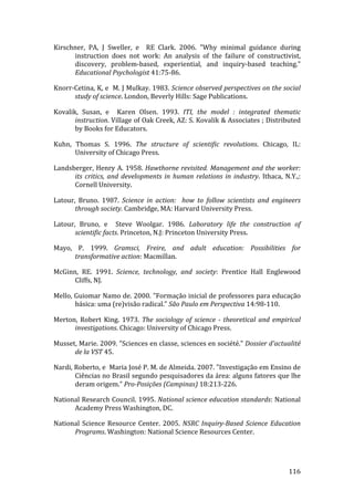 Kirschner,  PA,  J  Sweller,  e    RE  Clark.  2006.  "Why  minimal  guidance  during 
      instruction  does  not  work:  An  analysis  of  the  failure  of  constructivist, 
      discovery,  problem‐based,  experiential,  and  inquiry‐based  teaching." 
      Educational Psychologist 41:75‐86. 

Knorr‐Cetina, K, e  M. J Mulkay. 1983. Science observed perspectives on the social 
      study of science. London, Beverly Hills: Sage Publications. 

Kovalik,  Susan,  e    Karen  Olsen.  1993.  ITI,  the  model  :  integrated  thematic 
       instruction. Village of Oak Creek, AZ: S. Kovalik & Associates ; Distributed 
       by Books for Educators. 

Kuhn,  Thomas  S.  1996.  The  structure  of  scientific  revolutions.  Chicago,  IL: 
       University of Chicago Press. 

Landsberger,  Henry  A.  1958.  Hawthorne  revisited.  Management  and  the  worker: 
      its  critics,  and  developments  in  human  relations  in  industry.  Ithaca,  N.Y.,: 
      Cornell University. 

Latour,  Bruno.  1987.  Science  in  action:    how  to  follow  scientists  and  engineers 
       through society. Cambridge, MA: Harvard University Press. 

Latour,  Bruno,  e    Steve  Woolgar.  1986.  Laboratory  life  the  construction  of 
       scientific facts. Princeton, N.J: Princeton University Press. 

Mayo,  P.  1999.  Gramsci,  Freire,  and  adult  education:  Possibilities  for 
      transformative action: Macmillan. 

McGinn,  RE.  1991.  Science,  technology,  and  society:  Prentice  Hall  Englewood 
      Cliffs, NJ. 

Mello, Guiomar Namo de. 2000. "Formação inicial de professores para educação 
       básica: uma (re)visão radical." São Paulo em Perspectiva 14:98‐110. 

Merton,  Robert  King.  1973.  The  sociology  of  science  ­  theoretical  and  empirical 
      investigations. Chicago: University of Chicago Press. 

Musset, Marie. 2009. "Sciences en classe, sciences en société." Dossier d’actualité 
      de la VST 45. 

Nardi, Roberto, e  Maria José P. M. de Almeida. 2007. "Investigação em Ensino de 
       Ciências no Brasil segundo pesquisadores da área: alguns fatores que lhe 
       deram origem." Pro­Posições (Campinas) 18:213‐226. 

National Research Council. 1995. National science education standards: National 
      Academy Press Washington, DC. 

National  Science  Resource  Center.  2005.  NSRC  Inquiry­Based  Science  Education 
      Programs. Washington: National Science Resources Center. 



         
                                                                                       116 
 