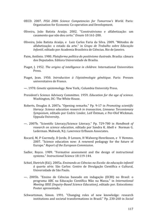 OECD.  2007.  PISA  2006  Science  Competencies  for  Tomorrow's  World.  Paris: 
      Organisation for Economic Co‐operation and Development. 

Oliveira,  João  Batista  Araújo.  2002.  "Construtivismo  e  alfabetização:  um 
       casamento que não deu certo." Ensaio 10:161‐200. 

Oliveira,  João  Batista  Araújo,  e    Luiz  Carlos  Faria  da  Silva.  2009.  "Métodos  de 
       alfabetização:  o  estado  da  arte."  in  Grupo  de  Trabalho  sobre  Educação 
       Infantil, editado por Academia Brasileira de Ciências. Rio de Janeiro. 

Paim, Antônio. 1980. Plataforma política do positivismo ilustrado. Braslia: câmara 
       dos Deputados. Editora Universidade de Braslia. 

Piaget,  J.  1952.  The  origins  of  intelligence  in  children:  International  Universities 
        Press. 

Piaget,  Jean.  1950.  Introduction  à  l'épistémologie  génétique.  Paris:  Presses 
        universitaires de France. 

—. 1970. Genetic epistemology. New York,: Columbia University Press. 

President’s  Science  Advisory  Committee.  1959. Education  for  the  age  of  science. 
       Washington, DC: The White House. 

Roberts,  Douglas  A.  2007a.  "Opening  remarks."  Pp.  9‐17  in  Promoting  scientific 
      literacy: Science education research in transaction, Linnaeus Tercentenary 
      Symposium, editado por Cedric Linder, Leif Östman, e Per‐Olof Wickman. 
      Uppsala University. 

—.  2007b.  "Scientific  Literacy/Science  Literacy."  Pp.  729‐780  in  Handbook  of 
      research  on  science  education,  editado  por  Sandra  K.  Abell  e    Norman  G. 
      Lederman. Mahwah, N.J.: Lawrence Erlbaum Associates. 

Rocard, M, P Csermely, D Jorde, D Lenzen, H Walwerg‐Henriksson, e  V Hemmo. 
      2007.  "Science  education  now:  A  renewed  pedagogy  for  the  future  of 
      Europe." Report of the European Commission. 

Sadler,  Royce.  1989.  "Formative  assessment  and  the  design  of  instructional 
       systems." Instructional Science 18:119‐144. 

Schiel, Dietrich (Ed.). 2005a. Ensinando as Ciências na Escola: da educação infantil 
        à  quarta  série.  São  Carlos:  Centro  de  Divulgação  Científica  e  Cultural, 
        Universidade de São Paulo. 

—.  2005b.  "Ensino  de  Ciências  baseado  em  indagação  (ECBI)  no  Brasil:  o 
      programa  ABC  na  Educação  Científica  Mão  na  Massa."  in  International 
      Meeting IBSE (Inquiry­Based Science Education), editado por. Estocolomo: 
      Poster apresentado. 

Schwartzman,  Simon.  1991.  "Changing  roles  of  new  knowledge:  research 
      institutions and societal transformations in Brazil." Pp. 230‐260 in Social 

         
                                                                                         117 
 