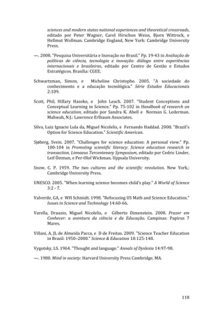 sciences and modern states national experiences and theoretical crossroads, 
       editado  por  Peter  Wagner,  Carol  Hirschon  Weiss,  Bjorn  Wittrock,  e 
       Hellmut  Wollman.  Cambridge  England,  New  York:  Cambridge  University 
       Press. 

—. 2008. "Pesquisa Universitária e Inovação no Brasil." Pp. 19‐43 in Avaliação de 
      políticas  de  ciência,  tecnologia  e  inovação:  diálogo  entre  experiências 
      internacionais  e  brasileiras,  editado  por  Centro  de  Gestão  e  Estudos 
      Estratégicos. Brasília: CGEE. 

Schwartzman,  Simon,  e    Micheline  Christophe.  2005.  "A  sociedade  do 
      conhecimento  e  a  educação  tecnológica."  Série  Estudos  Educacionais 
      2:109. 

Scott,  Phil,  Hillary  Hasoko,  e    John  Leach.  2007.  "Student  Conceptions  and 
        Conceptual  Learning  in  Science."  Pp.  75‐102  in  Handbook  of  research  on 
        science  education,  editado  por  Sandra  K.  Abell  e    Norman  G.  Lederman. 
        Mahwah, N.J.: Lawrence Erlbaum Associates. 

Silva, Luiz Ignacio Lula da, Miguel Nicolelis, e  Fernando Haddad. 2008. "Brazil's 
        Option for Science Education." Scientific American. 

Sjøberg,  Svein.  2007.  "Challenges  for  science  education:  A  personal  view."  Pp. 
       100‐104  in  Promoting  scientific  literacy:  Science  education  research  in 
       transaction, Linnaeus Tercentenary Symposium, editado por Cedric Linder, 
       Leif Östman, e Per‐Olof Wickman. Uppsala University. 

Snow,  C.  P.  1959.  The  two  cultures  and  the  scientific  revolution.  New  York,: 
       Cambridge University Press. 

UNESCO. 2005. "When learning science becomes child’s play." A World of Science 
     3:2 ‐ 7. 

Valverde, GA, e  WH Schmidt. 1998. "Refocusing US Math and Science Education." 
      Issues in Science and Technology 14:60‐66. 

Varella,  Drauzio,  Miguel  Nicolelis,  e    Gilberto  Dimenstein.  2008.  Prazer  em 
       Conhecer:  a  aventura  da  ciência  e  da  Educação.  Campinas:  Papirus  7 
       Mares. 

Villani, A, JL de Almeida Pacca, e  D de Freitas. 2009. "Science Teacher Education 
        in Brazil: 1950–2000." Science & Education 18:125‐148. 

Vygotsky, LS. 1964. "Thought and language." Annals of Dyslexia 14:97‐98. 

—. 1980. Mind in society: Harvard University Press Cambridge, MA. 

 

 


        
                                                                                    118 
 
