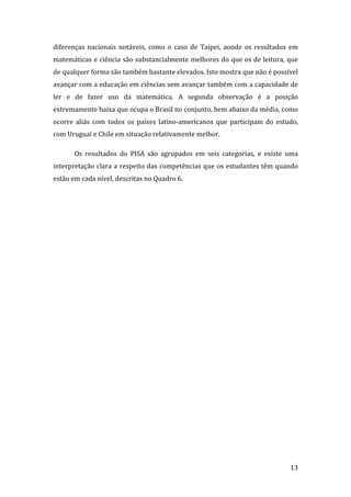 diferenças  nacionais  notáveis,  como  o  caso  de  Taipei,  aonde  os  resultados  em 
matemáticas e ciência são substancialmente melhores do que os de leitura, que 
de qualquer forma são também bastante elevados. Isto mostra que não é possível 
avançar com a educação em ciências sem avançar também com a capacidade de 
ler  e  de  fazer  uso  da  matemática.  A  segunda  observação  é  a  posição 
extremamente baixa que ocupa o Brasil no conjunto, bem abaixo da média, como 
ocorre  aliás  com  todos  os  países  latino‐americanos  que  participam  do  estudo, 
com Uruguai e Chile em situação relativamente melhor.  

       Os  resultados  do  PISA  são  agrupados  em  seis  categorias,  e  existe  uma 
interpretação  clara  a  respeito  das  competências  que  os  estudantes  têm  quando 
estão em cada nível, descritas no Quadro 6. 

        




        
                                                                                    13 
 