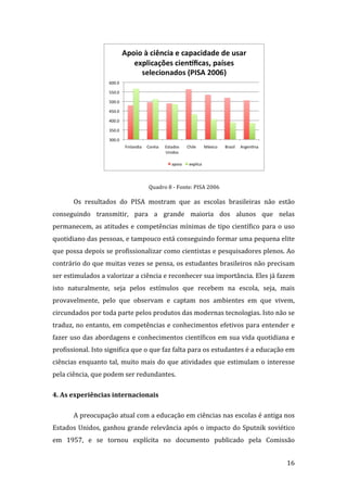  

                                   Quadro 8 ‐ Fonte: PISA 2006  

       Os  resultados  do  PISA  mostram  que  as  escolas  brasileiras  não  estão 
conseguindo  transmitir,  para  a  grande  maioria  dos  alunos  que  nelas 
permanecem,  as  atitudes  e  competências  mínimas  de  tipo  científico  para  o  uso 
quotidiano das pessoas, e tampouco está conseguindo formar uma pequena elite 
que possa depois se profissionalizar como cientistas e pesquisadores plenos. Ao 
contrário do que muitas vezes se pensa, os estudantes brasileiros não precisam 
ser estimulados a valorizar a ciência e reconhecer sua importância. Eles já fazem 
isto  naturalmente,  seja  pelos  estímulos  que  recebem  na  escola,  seja,  mais 
provavelmente,  pelo  que  observam  e  captam  nos  ambientes  em  que  vivem, 
circundados por toda parte pelos produtos das modernas tecnologias. Isto não se 
traduz, no entanto, em competências e conhecimentos efetivos para entender e 
fazer uso das abordagens e conhecimentos científicos em sua vida quotidiana e 
profissional. Isto significa que o que faz falta para os estudantes é a educação em 
ciências  enquanto  tal,  muito  mais  do  que  atividades  que  estimulam  o  interesse 
pela ciência, que podem ser redundantes. 

4. As experiências internacionais 

       A preocupação atual com a educação em ciências nas escolas é antiga nos 
Estados  Unidos,  ganhou  grande  relevância  após  o  impacto  do  Sputnik  soviético 
em  1957,  e  se  tornou  explícita  no  documento  publicado  pela  Comissão 

        
                                                                                     16 
 