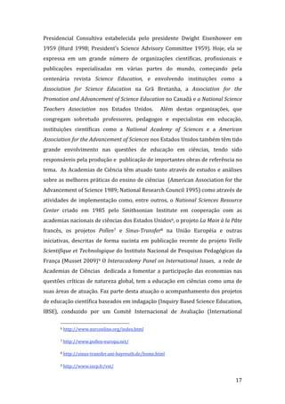 Presidencial  Consultiva  estabelecida  pelo  presidente  Dwight  Eisenhower  em 
1959  (Hurd  1998;  President’s  Science  Advisory  Committee  1959).  Hoje,  ela  se 
expressa  em  um  grande  número  de  organizações  científicas,  profissionais  e 
publicações  especializadas  em  várias  partes  do  mundo,  começando  pela 
centenária  revista  Science  Education,  e  envolvendo  instituições  como  a 
Association  for  Science  Education  na  Grã  Bretanha,  a  Association  for  the 
Promotion and Advancement of Science Education no Canadá e a National Science 
Teachers  Association  nos  Estados  Unidos.    Além  destas  organizações,  que 
congregam  sobretudo  professores,  pedagogos  e  especialistas  em  educação, 
instituições  científicas  como  a  National  Academy  of  Sciences  e  a  American 
Association for the Advancement of Sciences nos Estados Unidos também têm tido 
grande  envolvimento  nas  questões  de  educação  em  ciências,  tendo  sido 
responsáveis pela produção e  publicação de importantes obras de referência no 
tema.  As Academias de Ciência têm atuado tanto através de estudos e análises 
sobre as melhores práticas do ensino de ciências  (American Association for the 
Advancement of Science 1989; National Research Council 1995) como através de 
atividades  de  implementação  como,  entre  outros,  o  National  Sciences  Resource 
Center  criado  em  1985  pelo  Smithsonian  Institute  em  cooperação  com  as 
academias nacionais de ciências dos Estados Unidos6, o projeto La Main à la Pâte 
francês,  os  projetos  Pollen7  e  Sinus­Transfer8  na  União  Européia  e  outras 
iniciativas,  descritas  de  forma  sucinta  em  publicação  recente  do  projeto  Veille 
Scientifique et Technologique do Instituto Nacional de Pesquisas Pedagógicas da 
França (Musset 2009)9 O Interacademy Panel on International Issues,  a rede de 
Academias  de  Ciências    dedicada  a  fomentar  a  participação  das  economias  nas 
questões  críticas  de  natureza  global,  tem  a  educação  em  ciências  como  uma  de 
suas áreas de atuação. Faz parte desta atuação o acompanhamento dos projetos 
de educação científica baseados em indagação (Inquiry Based Science Education, 
IBSE),  conduzido  por  um  Comitê  Internacional  de  Avaliação  (International 
                                                               
       6 http://www.nsrconline.org/index.html  


       7 http://www.pollen‐europa.net/  


       8 http://sinus‐transfer.uni‐bayreuth.de/home.html  



       9 http://www.inrp.fr/vst/  


        
                                                                                      17 
 
