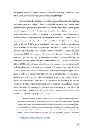Oversight  Committee,  IOC).  Na  América  Latina,  este  trabalho  é  conduzido    pelo 
Inter American Network of Academies of Sciences (IANAS).10 

        A necessidade de introduzir ou melhorar a educação em ciências desde os 
primeiros  anos  da  escola  é  hoje  reconhecida  inclusive  nos  países  mais 
desenvolvidos, que vêm com preocupação o número reduzido de jovens que se 
orientam  para  as  carreiras  de  natureza  científica  e  tecnológica,  assim  como  o 
pouco  entendimento  sobre  a  natureza  e  a  importância  do  conhecimento 
científico  mesmo  entre  pessoas  formalmente  mais  educadas.    Uma  sucessão  de 
documentos  e  iniciativas  neste  sentido  tem  sido  produzidos  e  empreendidos 
pelas Academias de Ciência e instituições de pesquisa e educação desde o fim dos 
anos 50 em várias partes do mundo, desde o relatório do Comitê Consultivo de 
Ciências  da  Presidência  dos  Estados  Unidos  (President’s  Science  Advisory 
Committee  1959)  até  o  recente  documento  da  Comissão  Rocard  da  União 
Européia (Rocard et al. 2007), passando por Before it is Too Late, o relatório da 
Comissão  Nacional  sobre  o  Ensino  de  Matemática  e  de  Ciências  do  ano  2000 
(Glenn 2000). A idéia de que a educação em ciências deveria ter como foco inicial 
o desenvolvimento de atitudes mais gerais de curiosidade, observação dos fatos 
e busca de relações causais, e não o ensino formal das disciplinas específicas, é 
mais  recente,  e  seu  início  tem  sido  atribuído  à  iniciativa  de  Leon  Lederman, 
Prêmio  Nobel  de  Física  de  1988,  que  depois  se  espalhou  para  outros  países,  e 
levou  ao  envolvimento  crescente  das  academias  de  ciência  e  sociedades 
científicas de vários países com o tema. Esta abordagem, conhecida nos Estados 
como hands on,  foi levada posteriormente para a França através do projeto La 
Main  à  la  Pâte,    de  onde  veio  para  o  Brasil  com  o  nome  de  Mão  na  Massa.    No 
relato dos responsáveis pelo projeto na França: 

              O desenvolvimento recente do ensino baseado em indagação nas escolas primárias 
    deve  muito  aos  esforços  da  comunidade  científica.  Foi  Leon  Lederman,  Prêmio  Nobel  de 
    Física de 1988, quem introduziu este movimento nas escolas dos bairros pobres de Chicago, 
    nos Estados Unidos. Três físicos franceses mais tarde visitariam estas escolas, e descobriram 
    como as crianças estavam entusiasmadas com a ciência.  De volta à França, os três  físicos  ‐ 
    Georges  Charpak,  Prêmio  Nobel  de  Física  de  1992,  Pierre  Léna  e  Yves  Quéré  ‐  decidiram 

                                                                
        10 http://www.interacademies.net/?id=3519  




         
                                                                                                    18 
 