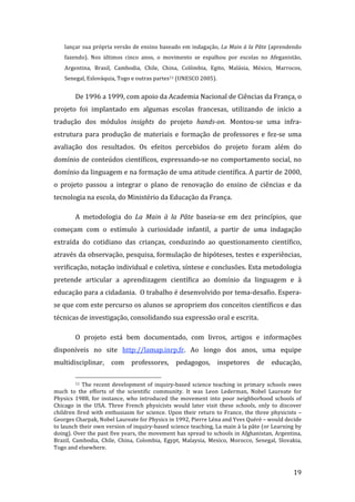 lançar sua própria versão de ensino baseado em indagação, La Main à la Pâte (aprendendo 
    fazendo).  Nos  últimos  cinco  anos,  o  movimento  se  espalhou  por  escolas  no  Afeganistão, 
    Argentina,  Brasil,  Cambodia,  Chile,  China,  Colômbia,  Egito,  Malásia,  México,  Marrocos, 
    Senegal, Eslováquia, Togo e outras partes11 (UNESCO 2005). 


         De 1996 a 1999, com apoio da Academia Nacional de Ciências da França, o 
projeto  foi  implantado  em  algumas  escolas  francesas,  utilizando  de  início  a 
tradução  dos  módulos  insights  do  projeto  hands­on.  Montou‐se  uma  infra‐
estrutura  para  produção  de  materiais  e  formação  de  professores  e  fez‐se  uma 
avaliação  dos  resultados.  Os  efeitos  percebidos  do  projeto  foram  além  do 
domínio  de  conteúdos  científicos,  expressando‐se  no  comportamento  social,  no 
domínio da linguagem e na formação de uma atitude científica. A partir de 2000, 
o  projeto  passou  a  integrar  o  plano  de  renovação  do  ensino  de  ciências  e  da 
tecnologia na escola, do Ministério da Educação da França. 

         A  metodologia  do  La  Main  à  la  Pâte  baseia‐se  em  dez  princípios,  que 
começam  com  o  estímulo  à  curiosidade  infantil,  a  partir  de  uma  indagação 
extraída  do  cotidiano  das  crianças,  conduzindo  ao  questionamento  científico, 
através da observação, pesquisa, formulação de hipóteses, testes e experiências, 
verificação, notação individual e coletiva, síntese e conclusões. Esta metodologia 
pretende  articular  a  aprendizagem  científica  ao  domínio  da  linguagem  e  à 
educação para a cidadania.  O trabalho é desenvolvido por tema‐desafio. Espera‐
se que com este percurso os alunos se apropriem dos conceitos científicos e das 
técnicas de investigação, consolidando sua expressão oral e escrita.  

         O  projeto  está  bem  documentado,  com  livros,  artigos  e  informações 
disponíveis  no  site  http://lamap.inrp.fr.  Ao  longo  dos  anos,  uma  equipe 
multidisciplinar,  com  professores,  pedagogos,  inspetores  de  educação, 

                                                                 
          11  The  recent  development  of  inquiry‐based  science  teaching  in  primary  schools  owes 

much  to  the  efforts  of  the  scientific  community.  It  was  Leon  Lederman,  Nobel  Laureate  for 
Physics  1988,  for  instance,  who  introduced  the  movement  into  poor  neighborhood  schools  of 
Chicago  in  the  USA.  Three  French  physicists  would  later  visit  these  schools,  only  to  discover 
children  fired  with  enthusiasm  for  science.  Upon  their  return  to  France,  the  three  physicists  – 
Georges Charpak, Nobel Laureate for Physics in 1992, Pierre Léna and Yves Quéré – would decide 
to launch their own version of inquiry‐based science teaching, La main à la pâte (or Learning by 
doing). Over the past five years, the movement has spread to schools in Afghanistan, Argentina, 
Brazil,  Cambodia,  Chile,  China,  Colombia,  Egypt,  Malaysia,  Mexico,  Morocco,  Senegal,  Slovakia, 
Togo and elsewhere. 


          
                                                                                                         19 
 