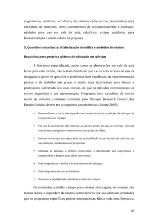 engenheiros,  cientistas,  estudantes  de  ciências  entre  outros,  desenvolveu  uma 
variedade  de  materiais,  como  instrumentos  de  acompanhamento  e  avaliação, 
módulos  para  uso  em  sala  de  aula,  relatórios,  artigos  analíticos,  para 
fundamentação e continuidade da proposta. 

5. Questões conceituais: alfabetização científica e métodos de ensino  

Requisitos para projetos efetivos de educação em ciências 

       A  literatura  especializada,  assim  como  as  observações  em  sala  de  aula 
feitas para este estudo, não deixam dúvida de que a educação através do uso da 
indagação a partir de questões e problemas bem escolhidos, da experimentação 
prática  e  do  trabalho  em  grupo,  é  muito  mais  motivadora  para  alunos  e 
professores,  sobretudo  nos  anos  iniciais,  do  que  os  métodos  convencionais  de 
ensino  dogmático  e  por  memorização.  Programas  bem  sucedidos  de  ensino 
inicial  de  ciências,  conforme  resumido  pelo  National  Research  Council  dos 
Estados Unidos, devem ter as seguintes características (Beatty 2005): 

       •   Desenvolve‐se a partir  das experiências,  teorias iniciais e condições  de vida que as 
           crianças trazem consigo;    


       •   Faz uso da curiosidade das crianças, ao mesmo tempo em que as encoraja  a buscar 
           suas próprias perguntas e desenvolver suas próprias idéias. 


       •   Envolve as crianças em exploração em profundidade de um assunto de cada vez, em 
           um ambiente cuidadosamente preparado. 

       •   Estimula  as  crianças  a  refletir,  representar  e  documentar  sua  experiência,  e 
           compartilhar e discutir suas idéias com outros. 

       •   Está integrado ao trabalho e às brincadeiras das crianças. 

       •   Está integrado com outros domínios. 

       •   Dá acesso a experiências científicas a todas as crianças. 


       Os  resultados  a  médio  e  longo  prazo  destas  abordagens,  no  entanto,  são 
menos claros, e dependem de muitos outros fatores que vão além das atividades 
que  os  programas  específicos  podem  desempenhar.  Existe  toda  uma  literatura, 

        
                                                                                               20 
 