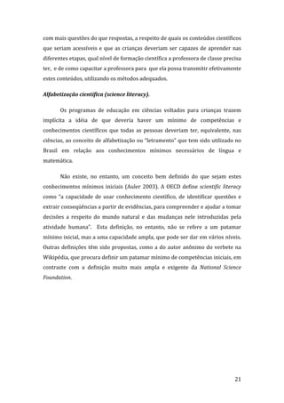 com mais questões do que respostas, a respeito de quais os conteúdos científicos 
que  seriam  acessíveis  e  que  as  crianças  deveriam  ser  capazes  de  aprender  nas 
diferentes etapas, qual nível de formação científica a professora de classe precisa 
ter,  e de como capacitar a professora para  que ela possa transmitir efetivamente 
estes conteúdos, utilizando os métodos adequados.  

Alfabetização científica (science literacy). 

       Os  programas  de  educação  em  ciências  voltados  para  crianças  trazem 
implícita  a  idéia  de  que  deveria  haver  um  mínimo  de  competências  e 
conhecimentos  científicos  que  todas  as  pessoas  deveriam  ter,  equivalente,  nas 
ciências, ao conceito de alfabetização ou “letramento” que tem sido utilizado no 
Brasil  em  relação  aos  conhecimentos  mínimos  necessários  de  língua  e 
matemática. 

       Não  existe,  no  entanto,  um  conceito  bem  definido  do  que  sejam  estes 
conhecimentos  mínimos  iniciais  (Auler  2003).  A  OECD  define  scientific  literacy 
como  “a  capacidade  de  usar  conhecimento  científico,  de  identificar  questões  e 
extrair conseqüências a partir de evidências, para compreender e ajudar a tomar 
decisões  a  respeito  do  mundo  natural  e  das  mudanças  nele  introduzidas  pela 
atividade  humana”.    Esta  definição,  no  entanto,  não  se  refere  a  um  patamar 
mínimo inicial, mas a uma capacidade ampla, que pode ser dar em vários níveis. 
Outras  definições  têm  sido  propostas,  como  a  do  autor  anônimo  do  verbete  na 
Wikipédia, que procura definir um patamar mínimo de competências iniciais, em 
contraste  com  a  definição  muito  mais  ampla  e  exigente  da  National  Science 
Foundation. 




        
                                                                                     21 
 