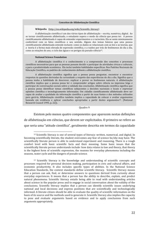                                 Conceitos de Alfabetização Científica 

             Wikipedia   (http://en.wikipedia.org/wiki/Scientific_literacy) 
           A alfabetização científica é um dos vários tipos de alfabetização – escrita, numérica, digital.  Ao 
 se  tornar  cientificamente  alfabetizado,  o  estudante  supera  o  medo  da  ciência  que  possa  ter.    A  pessoa 
 cientificamente alfabetizada é capaz de entender experimentos e o raciocínio. Ela se sente minimamente 
 confortável  com  os  fatos  científicos  e  seu  sentido.  Alguns  dos  temas  básicos  que  uma  pessoa 
 cientificamente alfabetizada entende incluem: como os dados se relacionam com as leis e as teorias, que 
 a  teoria é a forma mais elevada de expressão científica, e a razões por trás de fenômenos do dia a dia, 
 como as estações do ano, o ciclo das águas e os perigos da pseudo‐ciência12. 

             National Science Foundation 
           A  alfabetização  científica  é  o  conhecimento  e  a  compreensão  dos  conceitos  e  processos 
 científicos necessários para que as pessoas possam decidir e participar de atividades cívicas e culturais, 
 e para a produtividade econômica.  Ela inclui também habilidades específicas. Nos Padrões Nacionais de 
 Educação Científica, os padrões de conhecimento definem a alfabetização científica. 
           A  alfabetização  científica  significa  que  a  pessoa  possa  perguntar,  encontrar  e  encontrar 
 respostas às questões derivadas da curiosidade a respeito das experiências do dia a dia. Significa que a 
 pessoa  tenha  a  habilidade  de  descrever,  explicar  e  prever  os  fenômenos  naturais.  A  alfabetização 
 científica  implica  que  a  pessoa  possa  ler  e  compreender  artigos  sobre  ciência  na  imprensa  leiga  e 
 participar de conversações sociais sobre a validade das conclusões. Alfabetização científica significa que 
 a  pessoa  possa  identificar  temas  científicos  subjacentes  a  decisões  nacionais  e  locais  e  expressar 
 opiniões  cientifica  e  tecnologicamente  informadas.  Um  cidadão  cientificamente  alfabetizado  deve  ser 
 capaz  de  avaliar  a  qualidade  da  informação  científica  a  partir  de  suas  fontes  e  dos  métodos  utilizados 
 para  gerá‐la.  Alfabetização  científica  também  implica  a  capacidade  de  colocar  e  avaliar  argumentos 
 baseada  em  evidência  e  aplicar  conclusões  apropriadas  a  partir  destes  argumentos13.  (National 
 Research Council 1995, p. 22)). 
          
                                                                    Quadro 9 

         Existem pelo menos quatro componentes que aparecem nestas definições 
de alfabetização em ciências, que devem ser explicitados. O primeiro se refere ao 
que seria uma “atitude científica”, geralmente descrita em termos da capacidade 
                                                                 
         12 Scientific literacy is one of several types of literacy: written, numerical, and digital. In 

becoming scientifically literate, the student overcomes any fear of science he/she may have. The 
scientifically  literate  person  is  able  to  understand  experiment  and  reasoning.  There  is  a  rough 
comfort  level  with  basic  scientific  facts  and  their  meaning.  Some  basic  issues  that  the 
scientifically literate person understands include: how data relates to law and theory, that theory 
is  the  highest  form  of  scientific  expression,  the  reasons  for  everyday  phenomena  including  the 
seasons, water cycle and the dangers of pseudo‐science. 

         13  Scientific  literacy  is  the  knowledge  and  understanding  of  scientific  concepts  and 
processes  required  for  personal  decision  making,  participation  in  civic  and  cultural  affairs,  and 
economic  productivity.  It  also  includes  specific  types  of  abilities.  In  the  National  Science 
Education  Standards,  the  content  standards  define  scientific  literacy.    Scientific  literacy  means 
that  a  person  can  ask,  find,  or  determine  answers  to  questions  derived  from  curiosity  about 
everyday  experiences.  It  means  that  a  person  has  the  ability  to  describe,  explain,  and  predict 
natural  phenomena.  Scientific  literacy  entails  being  able  to  read  with  understanding  articles 
about science in the popular press and to engage in social conversation about the validity of the 
conclusions.  Scientific  literacy  implies  that  a  person  can  identify  scientific  issues  underlying 
national  and  local  decisions  and  express  positions  that  are  scientifically  and  technologically 
informed. A literate citizen should be able to evaluate the quality of scientific information on the 
basis of its source and the methods used to generate it. Scientific literacy also implies the capacity 
to  pose  and  evaluate  arguments  based  on  evidence  and  to  apply  conclusions  from  such 
arguments appropriately. 


          
                                                                                                                      22 
 