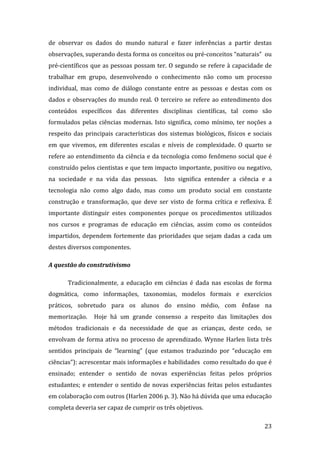de  observar  os  dados  do  mundo  natural  e  fazer  inferências  a  partir  destas 
observações, superando desta forma os conceitos ou pré‐conceitos “naturais”  ou 
pré‐científicos que as pessoas possam ter. O segundo se refere à capacidade de 
trabalhar  em  grupo,  desenvolvendo  o  conhecimento  não  como  um  processo 
individual,  mas  como  de  diálogo  constante  entre  as  pessoas  e  destas  com  os 
dados  e  observações  do  mundo  real.  O  terceiro  se  refere  ao  entendimento  dos 
conteúdos  específicos  das  diferentes  disciplinas  científicas,  tal  como  são 
formulados  pelas  ciências  modernas.  Isto  significa,  como  mínimo,  ter  noções  a 
respeito  das  principais  características  dos  sistemas  biológicos,  físicos  e  sociais 
em  que  vivemos,  em  diferentes  escalas  e  níveis  de  complexidade.  O  quarto  se 
refere  ao  entendimento  da  ciência  e  da  tecnologia  como  fenômeno  social  que  é 
construído pelos cientistas e que tem impacto importante, positivo ou negativo, 
na  sociedade  e  na  vida  das  pessoas.    Isto  significa  entender  a  ciência  e  a 
tecnologia  não  como  algo  dado,  mas  como  um  produto  social  em  constante 
construção  e  transformação,  que  deve  ser  visto  de  forma  crítica  e  reflexiva.  É 
importante  distinguir  estes  componentes  porque  os  procedimentos  utilizados 
nos  cursos  e  programas  de  educação  em  ciências,  assim  como  os  conteúdos 
impartidos,  dependem  fortemente  das  prioridades  que  sejam  dadas  a  cada  um 
destes diversos componentes. 

A questão do construtivismo 

       Tradicionalmente,  a  educação  em  ciências  é  dada  nas  escolas  de  forma 
dogmática,  como  informações,  taxonomias,  modelos  formais  e  exercícios 
práticos,  sobretudo  para  os  alunos  do  ensino  médio,  com  ênfase  na 
memorização.    Hoje  há  um  grande  consenso  a  respeito  das  limitações  dos 
métodos  tradicionais  e  da  necessidade  de  que  as  crianças,  deste  cedo,  se 
envolvam  de  forma  ativa  no  processo  de  aprendizado.  Wynne  Harlen  lista  três 
sentidos  principais  de  “learning”  (que  estamos  traduzindo  por  “educação  em 
ciências”): acrescentar mais informações e habilidades  como resultado do que é 
ensinado;  entender  o  sentido  de  novas  experiências  feitas  pelos  próprios 
estudantes;  e  entender  o  sentido  de  novas  experiências  feitas  pelos  estudantes 
em colaboração com outros (Harlen 2006 p. 3). Não há dúvida que uma educação 
completa deveria ser capaz de cumprir os três objetivos. 
        
                                                                                        23 
 