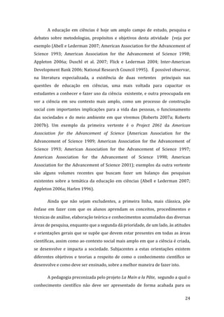 A  educação  em  ciências  é  hoje  um  amplo  campo  de  estudo,  pesquisa  e 
debates  sobre  metodologias,  propósitos  e  objetivos  desta  atividade    (veja  por 
exemplo (Abell e Lederman 2007; American Association for the Advancement of 
Science  1993;  American  Association  for  the  Advancement  of  Science  1998; 
Appleton  2006a;  Duschl  et  al.  2007;  Flick  e  Lederman  2004;  Inter‐American 
Development Bank 2006; National Research Council 1995).   É possível observar, 
na  literatura  especializada,  a  existência  de  duas  vertentes    principais  nas 
questões  de  educação  em  ciências,  uma  mais  voltada  para  capacitar  os 
estudantes a conhecer e fazer uso da ciência  existente, e outra preocupada em 
ver  a  ciência  em  seu  contexto  mais  amplo,  como  um  processo  de  construção 
social  com  importantes  implicações  para  a  vida  das  pessoas,  o  funcionamento 
das  sociedades  e  do  meio  ambiente  em  que  vivemos  (Roberts  2007a;  Roberts 
2007b).  Um  exemplo  da  primeira  vertente  é  o  Project  2061  da  American 
Association  for  the  Advancement  of  Science  (American  Association  for  the 
Advancement  of  Science  1989;  American  Association  for  the  Advancement  of 
Science  1993;  American  Association  for  the  Advancement  of  Science  1997; 
American  Association  for  the  Advancement  of  Science  1998;  American 
Association  for  the  Advancement  of  Science  2001);  exemplos  da  outra  vertente 
são  alguns  volumes  recentes  que  buscam  fazer  um  balanço  das  pesquisas 
existentes  sobre  a  temática  da  educação  em  ciências  (Abell  e  Lederman  2007; 
Appleton 2006a; Harlen 1996). 

       Ainda  que  não  sejam  excludentes,  a  primeira  linha,  mais  clássica,  põe 
ênfase  em  fazer  com  que  os  alunos  aprendam  os  conceitos,  procedimentos  e 
técnicas de análise, elaboração teórica e conhecimentos acumulados das diversas 
áreas de pesquisa, enquanto que a segunda dá prioridade, de um lado, às atitudes 
e orientações gerais que se supõe que devem estar presentes em todas as áreas 
científicas, assim como ao contexto social mais amplo em que a ciência é criada, 
se  desenvolve  e  impacta  a  sociedade.  Subjacentes  a  estas  orientações  existem 
diferentes  objetivos  e  teorias  a  respeito  de  como  o  conhecimento  científico  se 
desenvolve e como deve ser ensinado, sobre a melhor maneira de fazer isto.   

       A pedagogia preconizada pelo projeto La Main a la Pâte,  segundo a qual o 
conhecimento  científico  não  deve  ser  apresentado  de  forma  acabada  para  os 
        
                                                                                      24 
 