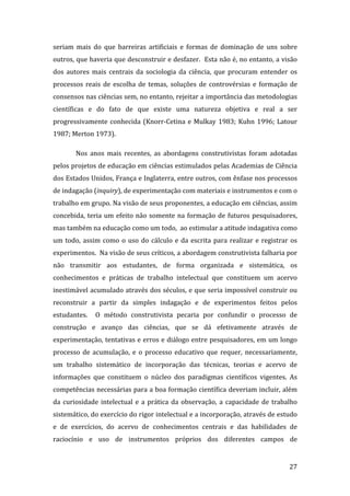 seriam  mais  do  que  barreiras  artificiais  e  formas  de  dominação  de  uns  sobre 
outros, que haveria que desconstruir e desfazer.  Esta não é, no entanto, a visão 
dos  autores  mais  centrais  da  sociologia  da  ciência,  que  procuram  entender  os 
processos  reais  de  escolha  de  temas,  soluções  de  controvérsias  e  formação  de 
consensos nas ciências sem, no entanto, rejeitar a importância das metodologias 
científicas  e  do  fato  de  que  existe  uma  natureza  objetiva  e  real  a  ser 
progressivamente  conhecida  (Knorr‐Cetina  e  Mulkay  1983;  Kuhn  1996;  Latour 
1987; Merton 1973). 

         Nos  anos  mais  recentes,  as  abordagens  construtivistas  foram  adotadas 
pelos projetos de educação em ciências estimulados pelas Academias de Ciência 
dos Estados Unidos, França e Inglaterra, entre outros, com ênfase nos processos 
de indagação (inquiry), de experimentação com materiais e instrumentos e com o 
trabalho em grupo. Na visão de seus proponentes, a educação em ciências, assim 
concebida,  teria  um  efeito  não  somente  na  formação  de  futuros  pesquisadores, 
mas também na educação como um todo,  ao estimular a atitude indagativa como 
um  todo,  assim  como  o  uso  do  cálculo  e  da  escrita  para  realizar  e  registrar  os 
experimentos.  Na visão de seus críticos, a abordagem construtivista falharia por 
não  transmitir  aos  estudantes,  de  forma  organizada  e  sistemática,  os 
conhecimentos  e  práticas  de  trabalho  intelectual  que  constituem  um  acervo 
inestimável acumulado através dos séculos, e que seria impossível construir ou 
reconstruir  a  partir  da  simples  indagação  e  de  experimentos  feitos  pelos 
estudantes.    O  método  construtivista  pecaria  por  confundir  o  processo  de 
construção  e  avanço  das  ciências,  que  se  dá  efetivamente  através  de 
experimentação, tentativas e erros e diálogo entre pesquisadores, em um longo 
processo  de  acumulação,  e  o  processo  educativo  que  requer,  necessariamente, 
um  trabalho  sistemático  de  incorporação  das  técnicas,  teorias  e  acervo  de 
informações  que  constituem  o  núcleo  dos  paradigmas  científicos  vigentes.  As 
competências necessárias para a boa formação científica deveriam incluir, além 
da  curiosidade  intelectual  e  a  prática  da  observação,  a  capacidade  de  trabalho 
sistemático, do exercício do rigor intelectual e a incorporação, através de estudo 
e  de  exercícios,  do  acervo  de  conhecimentos  centrais  e  das  habilidades  de 
raciocínio  e  uso  de  instrumentos  próprios  dos  diferentes  campos  de 

         
                                                                                          27 
 