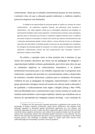 conhecimento.  Ainda que os métodos construtivistas possam ser mais atrativos, 
à  primeira  vista,  do  que  a  educação  guiada  tradicional,  a  evidência  empírica 
pareceria comprovar suas limitações: 

               A evidência da superioridade da instrução guiada se explica no contexto de nossos 
    conhecimentos    da  arquitetura  cognitiva  humana,  das  diferenças  entre  iniciantes  e 
    especialistas,  e  de  carga  cognitiva.  Ainda  que  as  abordagens  educativas  não  dirigidas  ou 
    minimamente dirigidas sejam muito populares e intuitivamente atraentes, estas abordagens 
    ignoram  tanto  as  estruturas  que  formam  a  arquitetura  cognitiva  humana  como  a  evidência 
    de estudos empíricos acumulados no último meio século que indicam consistentemente que 
    a  educação  minimamente  guiada  é  menos  efetiva  e  menos  eficiente  do  que  as  abordagens 
    educativas que dão ênfase à atividade guiada no processo de aprendizagem dos estudantes. 
    As vantagens da educação guiada só começam a se reduzir quando os estudantes adquirem 
    suficientes  conhecimentos  prévios  que  lhes  proporcionam  uma  orientação  “interna”16 
    (Kirschner, Sweller e Clark 2006).  


         Na  prática,  a  oposição  entre  as  duas  posições  não  é  absoluta,  já  que 
muitos  dos  projetos  educativos  que  fazem  uso  de  pedagogias  de  indagação  e 
experimentação também evoluem, gradualmente, para níveis mais altos em que 
os  estudantes  adquirem  os  conhecimentos  sistemáticos  e  as  práticas 
profissionais necessárias para o seu trabalho, enquanto que os programas mais 
tradicionais e guiados não precisam ser, necessariamente, áridos e desprovidos 
de  estímulos  e  desafios  intelectuais  e  práticos  para  os  estudantes.  Há  bastante 
evidência  de  que  as  pedagogias  de  indagação,  experimentação  e  trabalho  em 
grupo apresentam vantagens iniciais até mesmo em culturas aonde a educação é 
de  qualidade,  e  tradicionalmente  mais  rígida  e  dirigida  (Chang  e  Mao  1999). 
Parte da dificuldade com o construtivismo é que o termo costuma ser usado com 
sentidos muito distintos e nem sempre explícitos. Autores que trabalham com as 
técnicas  de  aprendizado  por  indagação  (inquiry  learning)    e  por  resolução  de 

                                                                 
         16  “Evidence  for  the  superiority  of  guided  instruction  is  explained  in  the  context  of  our 

knowledge  of  human  cognitive  architecture,  expert–novice  differences,  and  cognitive  load. 
Although  unguided  or  minimally  guided  instructional  approaches  are  very  popular  and 
intuitively  appealing,  the  point  is  made  that  these  approaches  ignore  both  the  structures  that 
constitute human cognitive architecture and evidence from empirical studies over the past half‐
century  that  consistently  indicate  that  minimally  guided  instruction  is  less  effective  and  less 
efficient than instructional approaches that place a strong emphasis on guidance of the student 
learning  process.  The  advantage  of  guidance  begins  to  recede  only  when  learners  have 
sufficiently high prior knowledge to provide “internal” guidance”. 


          
                                                                                                            28 
 