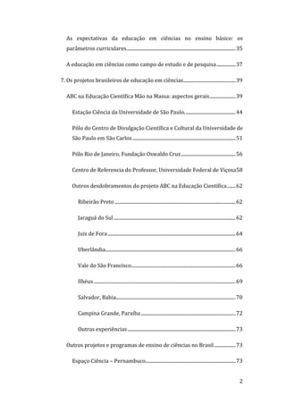 As  expectativas  da  educação  em  ciências  no  ensino  básico:  os 
    parâmetros curriculares............................................................................................ 35 

    A educação em ciências como campo de estudo e de pesquisa................ 37 

7. Os projetos brasileiros de educação em ciências............................................ 39 

    ABC na Educação Científica Mão na Massa: aspectos gerais...................... 39 

       Estação Ciência da Universidade de São Paulo........................................... 44 

       Pólo do Centro de Divulgação Científica e Cultural da Universidade de 
       São Paulo em São Carlos ....................................................................................... 51 

       Pólo Rio de Janeiro, Fundação Oswaldo Cruz.............................................. 56 

       Centro de Referencia do Professor, Universidade Federal de Viçosa58 

       Outros desdobramentos do projeto ABC na Educação Científica....... 62 

           Ribeirão Preto ...................................................................................................... 62 

           Jaraguá do Sul ....................................................................................................... 62 

           Juiz de Fora ............................................................................................................ 64 

           Uberlândia.............................................................................................................. 66 

           Vale do São Francisco........................................................................................ 66 

           Ilhéus........................................................................................................................ 69 

           Salvador, Bahia..................................................................................................... 70 

           Campina Grande, Paraíba ................................................................................ 72 

           Outras experiências ........................................................................................... 73 

    Outros projetos e programas de ensino de ciências no Brasil .................. 73 

       Espaço Ciência – Pernambuco............................................................................ 73 

 
                                                                                                                                         2 
 