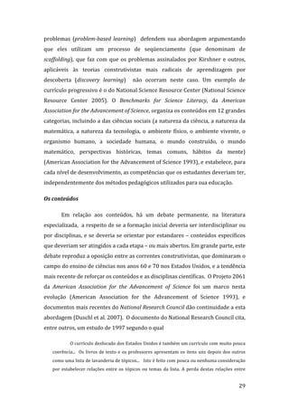 problemas  (problem­based  learning)    defendem  sua  abordagem  argumentando 
que  eles  utilizam  um  processo  de  seqüenciamento  (que  denominam  de 
scaffolding),  que  faz  com  que  os  problemas  assinalados  por  Kirshner  e  outros, 
aplicáveis  às  teorias  construtivistas  mais  radicais  de  aprendizagem  por 
descoberta  (discovery  learning)    não  ocorram  neste  caso.  Um  exemplo  de 
currículo progressivo é o do National Science Resource Center (National Science 
Resource  Center  2005).  O  Benchmarks  for  Science  Literacy,  da  American 
Association for the Advancement of Science, organiza os conteúdos em 12 grandes 
categorias, incluindo a das ciências sociais (a natureza da ciência, a natureza da 
matemática,  a  natureza  da  tecnologia,  o  ambiente  físico,  o  ambiente  vivente,  o 
organismo  humano,  a  sociedade  humana,  o  mundo  construído,  o  mundo 
matemático,  perspectivas  históricas,  temas  comuns,  hábitos  da  mente) 
(American Association for the Advancement of Science 1993), e estabelece, para 
cada nível de desenvolvimento, as competências que os estudantes deveriam ter, 
independentemente dos métodos pedagógicos utilizados para sua educação. 

Os conteúdos 

       Em  relação  aos  conteúdos,  há  um  debate  permanente,  na  literatura 
especializada,  a respeito de se a formação inicial deveria ser interdisciplinar ou 
por disciplinas, e se deveria se orientar por estandares – conteúdos específicos 
que deveriam ser atingidos a cada etapa – ou mais abertos. Em grande parte, este 
debate reproduz a oposição entre as correntes construtivistas, que dominaram o 
campo do ensino de ciências nos anos 60 e 70 nos Estados Unidos, e a tendência 
mais recente de reforçar os conteúdos e as disciplinas científicas.  O Projeto 2061 
da  American  Association  for  the  Advancement  of  Science  foi  um  marco  nesta 
evolução  (American  Association  for  the  Advancement  of  Science  1993),  e 
documentos mais recentes do National Research Council dão continuidade a esta 
abordagem (Duschl et al. 2007).  O documento do National Research Council cita, 
entre outros, um estudo de 1997 segundo o qual 

            O currículo desfocado dos Estados Unidos é também um currículo com muito pouca 
   coerência...    Os  livros  de  texto  e  os  professores  apresentam  os  itens  uns  depois  dos  outros 
   como uma lista de lavanderia de tópicos...   Isto é feito com pouca ou nenhuma consideração 
   por  estabelecer  relações  entre  os  tópicos  ou  temas  da  lista.  A  perda  destas  relações  entre 

        
                                                                                                         29 
 