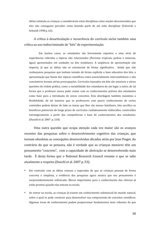 idéias estimula as crianças a considerarem estas disciplinas como noções desconectadas que 
    eles  não  conseguem  perceber  como  fazendo  parte  de  um  todo  disciplinar  (Valverde  e 
    Schmidt 1998 p. 62). 


        A  crítica  à  desarticulação  e  incoerência  do  currículo  inclui  também  uma 
crítica ao uso indiscriminado de “kits” de experimentação: 

             Em  muitos  casos,  os  estudantes  são  brevemente  expostos  a  uma  série  de 
    experiências  referidas  a  tópicos  não  relacionados  (florestas  tropicais,  pedras  e  minerais, 
    água)  apresentados  em  unidades  ou  kits  modulares.  A  seqüência  de  apresentação  não 
    importa,  já  que  as  idéias  não  se  estruturam  de  forma  significativa.    Ainda  que  não 
    conheçamos  pesquisas  que  tenham  testado  de  forma  explícita  a  base  educativa  dos  kits,  a 
    apresentação que fazem dos tópicos científicos como essencialmente intercambiáveis e não 
    cumulativos levanta sérias preocupações. Currículos baseados em kits são sensíveis a várias 
    questões de ordem prática, como a variabilidade dos estandares de um lugar a outro, de tal 
    forma  que  o  professor  nunca  pode  contar  com  os  conhecimentos  prévios  dos  estudantes 
    como  base  para  a  introdução  de  novos  conceitos.  Esta  abordagem  também  maximiza  a 
    flexibilidade,  de  tal  maneira  que  os  professores  com  pouco  conhecimento  de  certos  
    conteúdos  podem  deixar  de  lado  os  temas  que  lhes  são  menos  familiares.  Isto  sacrifica  os 
    benefícios potenciais de longo prazo de currículos cuidadosamente elaborados, construídos 
    estrategicamente  a  partir  das  competências  e  base  de  conhecimentos  dos  estudantes. 
    (Duschl et al. 2007  p. 218) 


        Uma  outra  questão  que  ocupa  atenção  cada  vez  maior  são  os  avanços 
recentes  das  pesquisas  sobre  o  desenvolvimento  cognitivo  das  crianças,  que 
tornam obsoletas as concepções desenvolvidas décadas atrás por Jean Piaget. Ao 
contrário  do  que  se  pensava,  não  é  verdade  que  as  crianças  menores  têm  um 
pensamento “concreto”,  com a capacidade de abstração se desenvolvendo mais 
tarde.    É  desta  forma  que  o  National  Research  Council  resume  o  que  se  sabe 
atualmente a respeito (Duschl et al. 2007 p. 53): 

•   Em  contraste  com  as  idéias  comuns  e  superadas  de  que  as  crianças  pensam  de  forma 
    concreta  e  simplista,  a  evidência  das  pesquisas  agora  mostra  que  seu  pensamento  é 
    surpreendentemente  sofisticado.  Blocos  importantes  para  o  conhecimento  das  ciências  já 
    estão prontos quando elas entram na escola. 


•   Ao entrar na escola, as crianças já trazem um conhecimento substancial do mundo natural, 
    sobre  o  qual  se  pode  construir  para  desenvolver  sua  compreensão  de  conceitos  científicos. 
    Algumas  áreas  de  conhecimento  podem  proporcionar  fundamentos  mais  robustos  do  que 


         
                                                                                                       30 
 