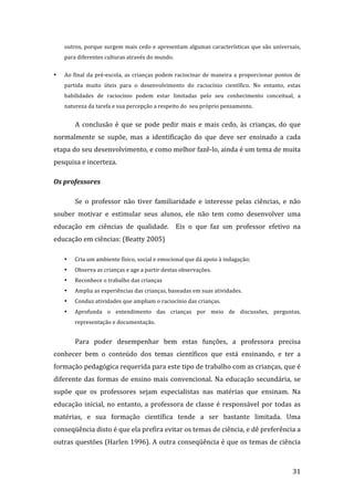 outros, porque surgem mais cedo e apresentam algumas características que são universais,  
    para diferentes culturas através do mundo. 


•   Ao  final  da  pré‐escola,  as  crianças  podem  raciocinar  de  maneira  a  proporcionar  pontos  de 
    partida  muito  úteis  para  o  desenvolvimento  do  raciocínio  científico.  No  entanto,  estas 
    habilidades  de  raciocínio  podem  estar  limitadas  pelo  seu  conhecimento  conceitual,  a 
    natureza da tarefa e sua percepção a respeito do  seu próprio pensamento. 


        A  conclusão  é  que  se  pode  pedir  mais  e  mais  cedo,  às  crianças,  do  que 
normalmente  se  supõe,  mas  a  identificação  do  que  deve  ser  ensinado  a  cada 
etapa do seu desenvolvimento, e como melhor fazê‐lo, ainda é um tema de muita 
pesquisa e incerteza. 

Os professores 

        Se  o  professor  não  tiver  familiaridade  e  interesse  pelas  ciências,  e  não 
souber  motivar  e  estimular  seus  alunos,  ele  não  tem  como  desenvolver  uma 
educação  em  ciências  de  qualidade.    Eis  o  que  faz  um  professor  efetivo  na 
educação em ciências: (Beatty 2005) 

    •   Cria um ambiente físico, social e emocional que dá apoio à indagação; 
    •   Observa as crianças e age a partir destas observações. 
    •   Reconhece o trabalho das crianças 
    •   Amplia as experiências das crianças, baseadas em suas atividades. 
    •   Conduz atividades que ampliam o raciocínio das crianças. 
    •   Aprofunda  o  entendimento  das  crianças  por  meio  de  discussões,  perguntas, 
        representação e documentação. 


        Para  poder  desempenhar  bem  estas  funções,  a  professora  precisa 
conhecer  bem  o  conteúdo  dos  temas  científicos  que  está  ensinando,  e  ter  a 
formação pedagógica requerida para este tipo de trabalho com as crianças, que é 
diferente  das  formas  de  ensino  mais  convencional.  Na  educação  secundária,  se 
supõe  que  os  professores  sejam  especialistas  nas  matérias  que  ensinam.  Na 
educação  inicial,  no  entanto,  a  professora  de  classe  é  responsável  por  todas  as 
matérias,  e  sua  formação  científica  tende  a  ser  bastante  limitada.  Uma 
conseqüência disto é que ela prefira evitar os temas de ciência, e dê preferência a 
outras questões (Harlen 1996). A outra conseqüência é que os temas de ciência 


         
                                                                                                      31 
 