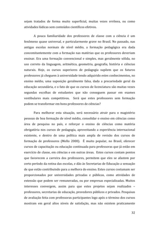 sejam  tratados  de  forma  muito  superficial,  muitas  vezes  errônea,  ou  como 
atividades lúdicas sem conteúdos científicos efetivos.  

       A  pouca  familiaridade  dos  professores  de  classe  com  a  ciência  é  um 
fenômeno  quase  universal,  e  particularmente  grave  no  Brasil.  No  passado,  nas 
antigas  escolas  normais  de  nível  médio,  a  formação  pedagógica  era  dada 
concomitantemente  com  a  formação  nas  matérias  que  os  professores  deveriam 
ensinar.  Era  uma  formação  convencional  e  simples,  mas  geralmente  sólida,  no 
uso  correto  da  linguagem,  aritmética,  geometria,  geografia,  história  e  ciências 
naturais.  Hoje,  os  cursos  superiores  de  pedagogia  supõem  que  os  futuros 
professores já cheguem à universidade tendo adquirido estes conhecimentos, no 
ensino  médio,  uma  suposição  geralmente  falsa,  dada  a  precariedade  geral  da 
educação secundária, e o fato de que os cursos de licenciatura são muitas vezes 
segundas  escolhas  de  estudantes  que  não  conseguem  passar  em  exames 
vestibulares  mais  competitivos.    Será  que  estes  professores  sem  formação 
podem se transformar em bons professores de ciências? 

       Para  melhorar  esta  situação,  será  necessário  atrair  para  o  magistério 
pessoas de boa formação de nível médio, consolidar o ensino em ciências como 
área  de  pesquisa  no  país,  e  reforçar  o  ensino  de  ciências  como  matéria 
obrigatória  nos  cursos  de  pedagogia,  aproveitando  a  experiência  internacional 
existente,  e  dentro  de  uma  política  mais  ampla  de  revisão  dos  cursos  de 
formação  de  professores  (Mello  2000).    É  muito  popular,  no  Brasil,  oferecer 
cursos de capacitação ou educação continuada para professoras que já estão em 
exercício de classe, em ciências e em outras áreas.  Estes cursos contam pontos 
que  favorecem  a  carreira  dos  professores,  permitem  que  eles  se  afastem  por 
certo período da rotina das escolas, e dão às Secretarias de Educação a sensação 
de que estão contribuindo para a melhora do ensino. Estes cursos costumam ser 
proporcionados  por  universidades  privadas  e  públicas,  como  atividades  de 
extensão  que  podem  ser  remuneradas,  ou  por  empresas  especializadas.  Muitos 
interesses  convergem,  assim  para  que  estes  projetos  sejam  realizados  – 
professores, secretarias de educação, provedores públicos e privados. Pesquisas 
de avaliação feita com professoras participantes logo após o término dos cursos 
mostram  em  geral  altos  níveis  de  satisfação,  mas  não  existem  praticamente 
        
                                                                                     32 
 