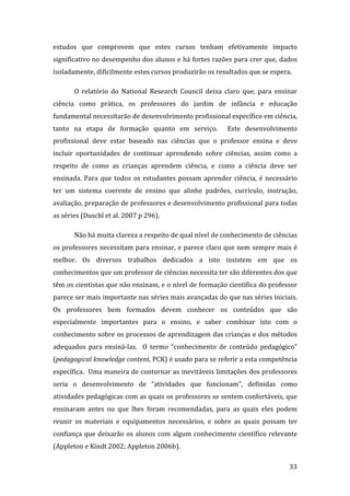 estudos  que  comprovem  que  estes  cursos  tenham  efetivamente  impacto 
significativo no desempenho dos alunos e há fortes razões para crer que, dados 
isoladamente, dificilmente estes cursos produzirão os resultados que se espera. 

       O  relatório  do  National  Research  Council  deixa  claro  que,  para  ensinar 
ciência  como  prática,  os  professores  do  jardim  de  infância  e  educação 
fundamental necessitarão de desenvolvimento profissional específico em ciência, 
tanto  na  etapa  de  formação  quanto  em  serviço.    Este  desenvolvimento 
profissional  deve  estar  baseado  nas  ciências  que  o  professor  ensina  e  deve 
incluir  oportunidades  de  continuar  aprendendo  sobre  ciências,  assim  como  a 
respeito  de  como  as  crianças  aprendem  ciência,  e  como  a  ciência  deve  ser 
ensinada.  Para  que  todos  os  estudantes  possam  aprender  ciência,  é  necessário 
ter  um  sistema  coerente  de  ensino  que  alinhe  padrões,  currículo,  instrução, 
avaliação, preparação de professores e desenvolvimento profissional para todas 
as séries (Duschl et al. 2007 p 296).   

       Não há muita clareza a respeito de qual nível de conhecimento de ciências 
os professores necessitam para ensinar, e parece claro que nem sempre mais é 
melhor.  Os  diversos  trabalhos  dedicados  a  isto  insistem  em  que  os 
conhecimentos que um professor de ciências necessita ter são diferentes dos que 
têm os cientistas que não ensinam, e o nível de formação científica do professor 
parece ser mais importante nas séries mais avançadas do que nas séries iniciais.  
Os  professores  bem  formados  devem  conhecer  os  conteúdos  que  são 
especialmente  importantes  para  o  ensino,  e  saber  combinar  isto  com  o 
conhecimento sobre os processos de aprendizagem das crianças e dos métodos 
adequados  para  ensiná‐las.    O  termo  “conhecimento  de  conteúdo  pedagógico” 
(pedagogical knowledge content, PCK) é usado para se referir a esta competência 
específica.  Uma maneira de contornar as inevitáveis limitações dos professores 
seria  o  desenvolvimento  de  “atividades  que  funcionam”,  definidas  como 
atividades pedagógicas com as quais os professores se sentem confortáveis, que 
ensinaram  antes  ou  que  lhes  foram  recomendadas,  para  as  quais  eles  podem 
reunir  os  materiais  e  equipamentos  necessários,  e  sobre  as  quais  possam  ter 
confiança  que  deixarão  os  alunos  com  algum  conhecimento  científico  relevante 
(Appleton e Kindt 2002; Appleton 2006b). 
        
                                                                                    33 
 
