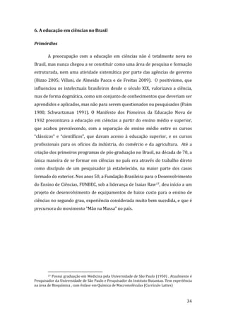 6. A educação em ciências no Brasil 

Primórdios 

        A  preocupação  com  a  educação  em  ciências  não  é  totalmente  nova  no 
Brasil, mas nunca chegou a se constituir como uma área de pesquisa e formação 
estruturada,  nem  uma  atividade  sistemática  por  parte  das  agências  de  governo 
(Bizzo  2005;  Villani,  de  Almeida  Pacca  e  de  Freitas  2009).    O  positivismo,  que 
influenciou  os  intelectuais  brasileiros  desde  o  século  XIX,  valorizava  a  ciência, 
mas de forma dogmática, como um conjunto de conhecimentos que deveriam ser 
aprendidos e aplicados, mas não para serem questionados ou pesquisados (Paim 
1980;  Schwartzman  1991).  O  Manifesto  dos  Pioneiros  da  Educação  Nova  de 
1932  preconizava  a  educação  em  ciências  a  partir  do  ensino  médio  e  superior, 
que  acabou  prevalecendo,  com  a  separação  do  ensino  médio  entre  os  cursos 
“clássicos”  e  “científicos”,  que  davam  acesso  à  educação  superior,  e  os  cursos 
profissionais  para  os  ofícios  da  indústria,  do  comércio  e  da  agricultura.    Até  a 
criação dos primeiros programas de pós‐graduação no Brasil, na década de 70, a 
única  maneira  de  se  formar  em  ciências  no  país  era  através  do  trabalho  direto 
como  discípulo  de  um  pesquisador  já  estabelecido,  na  maior  parte  dos  casos 
formado do exterior. Nos anos 50, a Fundação Brasileira para o Desenvolvimento 
do Ensino de Ciências, FUNBEC, sob a liderança de Isaias Raw17, deu início a um 
projeto  de  desenvolvimento  de  equipamentos  de  baixo  custo  para  o  ensino  de 
ciências no segundo grau, experiência considerada muito bem sucedida, e que é 
precursora do movimento “Mão na Massa” no país. 




                                                                
        17 Possui graduação em Medicina pela Universidade de São Paulo (1950) . Atualmente é 

Pesquisador da Universidade de São Paulo e Pesquisador do Instituto Butantan. Tem experiência 
na área de Bioquímica , com ênfase em Química de Macromoléculas (Currículo Lattes) 


         
                                                                                          34 
 