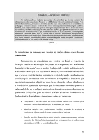 ISAIAS RAW – A EXPERIÊNCIA DO FUNBEC 

         Foi  na  Faculdade  de  Medicina  que  surgiu  o  Ibecc‐Funbec,  que  inovou  o  ensino  das 
ciências nas escolas secundárias. Associou‐se à US National Science Foundation, Fundação Ford 
e  União  Panamericana,  recrutando  cientistas  de  alto  nível  (não  professores  do  secundário  ou 
pedagogos) para rever metas e conteúdo dos novos textos (que no Brasil deu origem à editora 
da  UNB),  que  exigiram  livros  de  apoio  e  curso  para  os  professores,  dando  ênfase  ao  ensino 
experimental,  criando  novos  equipamentos  de  baixo  custo  e  que  permitiam  aos  alunos  fazer 
experiências e tirar conclusões”. (...) O plano de ressuscitar os "Kits Cientistas", cuja tiragem foi 
de  mais  de  2  milhões,  levará  para  as  casas  e  para  as  escolas  a  possibilidade  de  aprender  de 
experiências realizadas, observações e interpretações pelos jovens estudantes, que não seriam 
mais  reféns  de  falsas  informações.  Como  a  sociedade  esquece,  somos  obrigados  a  reinventar” 
(entrevista à Folha de São Paulo, 15 de abril de 2009) 
                                                     Quadro 11 

          

As  expectativas  da  educação  em  ciências  no  ensino  básico:  os  parâmetros 
curriculares 

         Formalmente,  as  expectativas  que  existem  no  Brasil  a  respeito  da 
formação  científica  e  tecnológica  dos  jovens  estão  expressas  nos  “Parâmetros 
Curriculares  Nacionais”  para  o  ensino  fundamental  e  médio,  publicados  pelo 
Ministério da Educação. São documentos extensos, cuidadosamente elaborados, 
que procuram explicitar tanto a importância geral da formação e conhecimentos 
científicos  para  os  cidadãos  como  os  conteúdos  e  competências  específicos  que 
os estudantes deveriam adquirir ao longo de sua educação, embora não cheguem 
a  identificar  os  conteúdos  específicos  que  os  estudantes  deveriam  aprender  a 
cada nível, de forma semelhante aos benchmarks norte‐americanos. Conforme os 
parâmetros  curriculares  para  as  ciências  naturais  no  ensino  fundamental,  ao 
final deste ciclo de estudos os estudantes deveriam ser capazes de 

         •    compreender  a  natureza  como  um  todo  dinâmico,  sendo  o  ser  humano  parte 
              integrante e agente de transformações do mundo em que vivem; 

         •    identificar  relações  entre  conhecimento  científico,  produção  de  tecnologia  e 
              condições de vida, no mundo de hoje e em sua evolução histórica; 


         •    formular questões, diagnosticar e propor soluções para problemas reais a partir de 
              elementos  das  Ciências  Naturais,  colocando  em  prática  conceitos,  procedimentos  e 
              atitudes desenvolvidos no aprendizado escolar; 



          
                                                                                                          35 
 