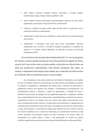 •    saber  utilizar  conceitos  científicos  básicos,  associados  a  energia,  matéria, 
            transformação, espaço, tempo, sistema, equilíbrio e vida; 


       •    saber  combinar  leituras,  observações,  experimentações,  registros,  etc.,  para  coleta, 
            organização, comunicação e discussão de fatos e informações; 

       •    valorizar  o  trabalho  em  grupo,  sendo  capaz  de  ação  crítica  e  cooperativa  para  a 
            construção coletiva do conhecimento;  


       •    compreender a saúde como bem individual e comum que deve ser promovido pela 
            ação coletiva;  


       •    compreender  a  tecnologia  como  meio  para  suprir  necessidades  humanas, 
            distinguindo  usos  corretos  e  necessários  daqueles  prejudiciais  ao  equilíbrio  da 
            natureza  e  ao  homem.  (Brasil  Ministério  da  Educação  Secretaria  de  Educação 
            Fundamental 1997) 


         Se no primeiro ciclo da educação fundamental (até o 5o  ano no programa 
de 9 anos) o ensino é proporcionado por uma única professora regente de classe, 
a partir da 6o ano, assim como no ensino médio, a educação em ciências deve ser 
dada  por  professores  especializados.  Esta  divisão  disciplinar  não  reduz,  no 
entanto, a importância das funções mais amplas que a educação em ciências deve 
ter. Conforme dito nos parâmetros para o ensino médio,  

            Ao se denominar a área como sendo não só de Ciências e Matemática, mas também 
   de suas Tecnologias, sinaliza‐se claramente que, em cada uma de suas disciplinas, pretende‐
   se  promover  competências  e  habilidades  que  sirvam  para  o  exercício  de  intervenções  e 
   julgamentos  práticos.  Isto  significa,  por  exemplo,  o  entendimento  de  equipamentos  e  de 
   procedimentos  técnicos,  a  obtenção  e  análise  de  informações,  a  avaliação  de  riscos  e 
   benefícios  em  processos  tecnológicos,  de  um  significado  amplo  para  a  cidadania  e  também 
   para a vida profissional. Com esta compreensão, o aprendizado deve contribuir não só para o 
   conhecimento  técnico,  mas  também  para  uma  cultura  mais  ampla,  desenvolvendo  meios 
   para a interpretação de fatos naturais, a compreensão de procedimentos e equipamentos do 
   cotidiano social e profissional, assim como para a articulação de uma visão do mundo natural 
   e social. Deve propiciar a construção de compreensão dinâmica da nossa vivência material, 
   de  convívio  harmônico  com  o  mundo  da  informação,  de  entendimento  histórico  da  vida 
   social  e  produtiva,  de  percepção  evolutiva  da  vida,  do  planeta  e  do  cosmos,  enfim,  um 
   aprendizado  com  caráter  prático  e  crítico  e  uma  participação  no  romance  da  cultura 
   científica, ingrediente essencial da aventura humana (Brasil Ministério da Educação 2000). 



        
                                                                                                     36 
 