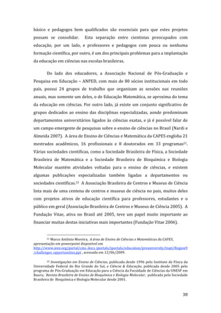 básico  e  pedagogos  bem  qualificados  são  essenciais  para  que  estes  projetos 
possam  se  consolidar.    Esta  separação  entre  cientistas  preocupados  com 
educação,  por  um  lado,  e  professores  e  pedagogos  com  pouca  ou  nenhuma 
formação científica, por outro, é um dos principais problemas para a implantação 
da educação em ciências nas escolas brasileiras.   

         Do  lado  dos  educadores,  a  Associação  Nacional  de  Pós‐Graduação  e 
Pesquisa  em  Educação  –  ANPED,  com  mais  de  80  sócios  institucionais  em  todo 
país,  possui  24  grupos  de  trabalho  que  organizam  as  sessões  nas  reuniões 
anuais, mas somente um deles, o de Educação Matemática, se aproxima do tema 
da  educação  em  ciências.  Por  outro  lado,  já  existe  um  conjunto  significativo  de 
grupos  dedicados  ao  ensino  das  disciplinas  especializadas,  aonde  predominam 
departamentos  universitários  ligados  às  ciências  exatas,  e  já  é  possível  falar  de 
um campo emergente de pesquisas sobre o ensino de ciências no Brasil (Nardi e 
Almeida 2007).  A área de Ensino de Ciências e Matemática da CAPES engloba 21 
mestrados  acadêmicos,  16  profissionais  e  8  doutorados  em  33  programas21. 
Várias sociedades científicas, como a Sociedade Brasileira de Física, a Sociedade 
Brasileira  de  Matemática  e  a  Sociedade  Brasileira  de  Bioquímica  e  Biologia 
Molecular  mantém  atividades  voltadas  para  o  ensino  de  ciências,  e  existem 
algumas  publicações  especializadas  também  ligadas  a  departamentos  ou 
sociedades científicas.22  A Associação Brasileira de Centros e Museus de Ciência 
lista mais de uma centena de centros e museus de ciência no pais, muitos deles 
com  projetos  ativos  de  educação  científica  para  professores,  estudantes  e  o 
público em geral (Associação Brasileira de Centros e Museus de Ciência 2005).  A 
Fundação  Vitae,  ativa  no  Brasil  até  2005,  teve  um  papel  muito  importante  ao 
financiar muitas destas iniciativas mais importantes (Fundação Vitae 2006). 

                                                                 
        21 Marco Antônio Moreira,  A área de Ensino de Ciências e Matemáticas da CAPES, 

apresentação em powerpoint disponível em 
http://www.ieee.org/portal/cms_docs_iportals/iportals/education/preuniversity/tispt/Region9
/challenges_opportunities.ppt , acessada em 12/06/2009. 

         22 Investigações em Ensino de Ciências, publicada desde 1996 pelo Instituto de Física da 

Universidade  Federal  do  Rio  Grande  do  Sul,  e  Ciência  &  Educação,  publicada  desde  2005  pelo 
programa de Pós‐Graduação em Educação para a Ciência da Faculdade de Ciências da UNESP em 
Bauru;  Revista Brasileira de Ensino de Bioquímica e Biologia Molecular,  publicada pela Sociedade 
Brasileira de  Bioquímica e Biologia Molecular desde 2001. 

          
                                                                                                     38 
 