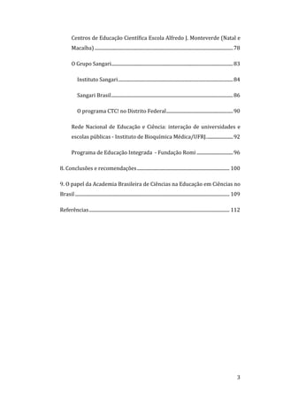Centros de Educação Científica Escola Alfredo J. Monteverde (Natal e 
             Macaíba) ...................................................................................................................... 78 

             O Grupo Sangari........................................................................................................ 83 

                 Instituto Sangari.................................................................................................. 84 

                 Sangari Brasil........................................................................................................ 86 

                 O programa CTC! no Distrito Federal......................................................... 90 

             Rede  Nacional  de  Educação  e  Ciência:  interação  de  universidades  e 
             escolas públicas ‐ Instituto de Bioquímica Médica/UFRJ....................... 92 

             Programa de Educação Integrada  ‐ Fundação Romi ............................... 96 

    8. Conclusões e recomendações ............................................................................... 100 

    9. O papel da Academia Brasileira de Ciências na Educação em Ciências no 
    Brasil .................................................................................................................................... 109 

    Referências........................................................................................................................ 112 

 




     
                                                                                                                                                3 
 