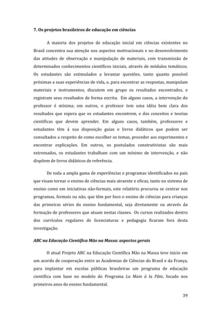 7. Os projetos brasileiros de educação em ciências 

       A  maioria  dos  projetos  de  educação  inicial  em  ciências  existentes  no 
Brasil  concentra  sua  atenção  nos  aspectos  motivacionais  e  no  desenvolvimento 
das  atitudes  de  observação  e  manipulação  de  materiais,  com  transmissão  de 
determinados  conhecimentos  científicos  iniciais,  através  de  módulos  temáticos. 
Os  estudantes  são  estimulados  a  levantar  questões,  tanto  quanto  possível 
próximas a suas experiências de vida, e, para encontrar as respostas, manipulam 
materiais  e  instrumentos,  discutem  em  grupo  os  resultados  encontrados,  e 
registram  seus  resultados  de  forma  escrita.    Em  alguns  casos,  a  intervenção  do 
professor  é  mínima;  em  outros,  o  professor  tem  uma  idéia  bem  clara  dos 
resultados  que  espera  que  os  estudantes  encontrem,  e  dos  conceitos  e  teorias 
científicas  que  devem  aprender.  Em  alguns  casos,  também,  professores  e  
estudantes  têm  à  sua  disposição  guias  e  livros  didáticos  que  podem  ser 
consultados a respeito de como escolher os temas, proceder aos experimentos e 
encontrar  explicações.  Em  outros,  os  postulados  construtivistas  são  mais 
extremados,  os  estudantes  trabalham  com  um  mínimo  de  intervenção,  e  não 
dispõem de livros didáticos de referência.  

       De toda a ampla gama de experiências e programas identificados no país 
que visam tornar o ensino de ciências mais atraente e eficaz, tanto no sistema de 
ensino  como  em  iniciativas  não‐formais,  este  relatório  procurou  se  centrar  nos 
programas, formais ou não, que têm por foco o ensino de ciências para crianças 
das  primeiras  séries  do  ensino  fundamental,  seja  diretamente  ou  através  da 
formação de professores que atuam nestas classes.  Os cursos realizados dentro 
dos  currículos  regulares  de  licenciaturas  e  pedagogia  ficaram  fora  desta 
investigação. 

ABC na Educação Científica Mão na Massa: aspectos gerais  

       O atual Projeto ABC na Educação Científica Mão na Massa teve início em 
um acordo de cooperação entre as Academias de Ciências do Brasil e da França, 
para  implantar  em  escolas  públicas  brasileiras  um  programa  de  educação 
científica  com  base  no  modelo  do  Programa  La  Main  à  la  Pâte,  focado  nos 
primeiros anos do ensino fundamental.   
       
                                                                                       39 
 