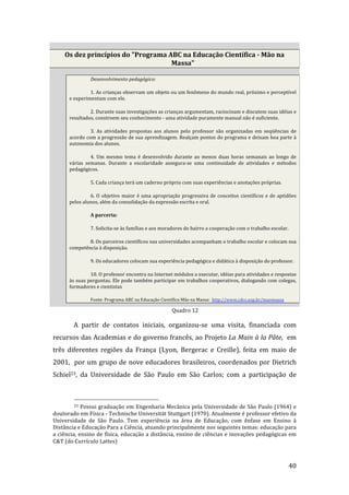 Os dez princípios do "Programa ABC na Educação Científica ­ Mão na 
                                     Massa" 

                   Desenvolvimento pedagógico: 

                1. As crianças observam um objeto ou um fenômeno do mundo real, próximo e perceptível 
       e experimentam com ele. 

                2. Durante suas investigações as crianças argumentam, raciocinam e discutem suas idéias e 
       resultados, constroem seu conhecimento ‐ uma atividade puramente manual não é suficiente. 

                3.  As  atividades  propostas  aos  alunos  pelo  professor  são  organizadas  em  seqüências  de 
       acordo com a progressão de sua aprendizagem. Realçam pontos do programa e deixam boa parte à 
       autonomia dos alunos. 

                 4.  Um  mesmo  tema  é  desenvolvido  durante  ao  menos  duas  horas  semanais  ao  longo  de 
       várias  semanas.  Durante  a  escolaridade  assegura‐se  uma  continuidade  de  atividades  e  métodos 
       pedagógicos. 

                   5. Cada criança terá um caderno próprio com suas experiências e anotações próprias. 

                6.  O  objetivo  maior  é  uma  apropriação  progressiva  de  conceitos  científicos  e  de  aptidões 
       pelos alunos, além da consolidação da expressão escrita e oral. 

                   A parceria: 

                   7. Solicita‐se às famílias e aos moradores do bairro a cooperação com o trabalho escolar. 

               8. Os parceiros científicos nas universidades acompanham o trabalho escolar e colocam sua 
       competência à disposição. 

                   9. Os educadores colocam sua experiência pedagógica e didática à disposição do professor. 

                10. O professor encontra na Internet módulos a executar, idéias para atividades e respostas 
       às suas perguntas. Ele pode também participar em trabalhos cooperativos, dialogando com colegas, 
       formadores e cientistas 

                   Fonte: Programa ABC na Educação Científica Mão na Massa:  http://www.cdcc.usp.br/maomassa 

                                                                    Quadro 12 

         A  partir  de  contatos  iniciais,  organizou‐se  uma  visita,  financiada  com 
recursos das Academias e do governo francês, ao Projeto La Main à la Pâte,  em 
três  diferentes  regiões  da  França  (Lyon,  Bergerac  e  Creille),  feita  em  maio  de 
2001,  por um grupo de nove educadores brasileiros, coordenados por Dietrich 
Schiel23,  da  Universidade  de  São  Paulo  em  São  Carlos;  com  a  participação  de 


                                                                 
         23  Possui  graduação  em  Engenharia  Mecânica  pela  Universidade  de  São  Paulo  (1964)  e 

doutorado em Física ‐ Technische Universität Stuttgart (1970). Atualmente é professor efetivo da 
Universidade  de  São  Paulo.  Tem  experiência  na  área  de  Educação,  com  ênfase  em  Ensino  à 
Distância e Educação Para a Ciência, atuando principalmente nos seguintes temas: educação para 
a ciência,  ensino de física, educação a distância, ensino de ciências e inovações pedagógicas em 
C&T (do Currículo Lattes) 


          
                                                                                                                 40 
 