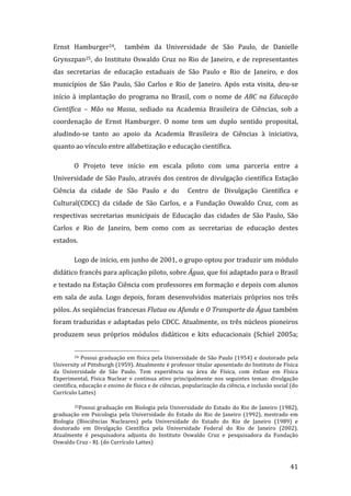 Ernst  Hamburger24,    também  da  Universidade  de  São  Paulo,  de  Danielle 
Grynszpan25,  do  Instituto  Oswaldo  Cruz  no  Rio  de  Janeiro,  e  de  representantes 
das  secretarias  de  educação  estaduais  de  São  Paulo  e  Rio  de  Janeiro,  e  dos 
municípios  de  São  Paulo,  São  Carlos  e  Rio  de  Janeiro.  Após  esta  visita,  deu‐se 
início  à  implantação  do  programa  no  Brasil,  com  o  nome  de  ABC  na  Educação 
Científica  –  Mão  na  Massa,  sediado  na  Academia  Brasileira  de  Ciências,  sob  a 
coordenação  de  Ernst  Hamburger.  O  nome  tem  um  duplo  sentido  proposital, 
aludindo‐se  tanto  ao  apoio  da  Academia  Brasileira  de  Ciências  à  iniciativa, 
quanto ao vínculo entre alfabetização e educação científica.   

         O  Projeto  teve  início  em  escala  piloto  com  uma  parceria  entre  a 
Universidade de São Paulo, através dos centros de divulgação científica Estação 
Ciência  da  cidade  de  São  Paulo  e  do    Centro  de  Divulgação  Científica  e 
Cultural(CDCC)  da  cidade  de  São  Carlos,  e  a  Fundação  Oswaldo  Cruz,  com  as 
respectivas  secretarias  municipais  de  Educação  das  cidades  de  São  Paulo,  São 
Carlos  e  Rio  de  Janeiro,  bem  como  com  as  secretarias  de  educação  destes 
estados.               

         Logo de início, em junho de 2001, o grupo optou por traduzir um módulo 
didático francês para aplicação piloto, sobre Água, que foi adaptado para o Brasil 
e testado na Estação Ciência com professores em formação e depois com alunos 
em  sala  de  aula.  Logo  depois,  foram  desenvolvidos  materiais  próprios  nos  três 
pólos. As seqüências francesas Flutua ou Afunda e O Transporte da Água também 
foram traduzidas e adaptadas pelo CDCC. Atualmente, os três núcleos pioneiros 
produzem  seus  próprios  módulos  didáticos  e  kits  educacionais  (Schiel  2005a; 

                                                                 
         24  Possui  graduação  em  física  pela  Universidade  de  São  Paulo  (1954)  e  doutorado  pela 

University of Pittsburgh (1959). Atualmente é professor titular aposentado do Instituto de Física 
da  Universidade  de  São  Paulo.  Tem  experiência  na  área  de  Física,  com  ênfase  em  Física 
Experimental,  Física  Nuclear  e  continua  ativo  principalmente  nos  seguintes  temas:  divulgação 
cientifica, educação e ensino de física e de ciências, popularização da ciência, e inclusão social (do 
Currículo Lattes) 

         25Possui  graduação  em  Biologia  pela  Universidade  do  Estado  do  Rio  de  Janeiro  (1982), 

graduação  em  Psicologia  pela  Universidade  do  Estado  do  Rio  de  Janeiro  (1992),  mestrado  em 
Biologia  (Biociências  Nucleares)  pela  Universidade  do  Estado  do  Rio  de  Janeiro  (1989)  e 
doutorado  em  Divulgação  Científica  pela  Universidade  Federal  do  Rio  de  Janeiro  (2002). 
Atualmente  é  pesquisadora  adjunta  do  Instituto  Oswaldo  Cruz  e  pesquisadora  da  Fundação 
Oswaldo Cruz ‐ RJ. (do Currículo Lattes)  


          
                                                                                                       41 
 