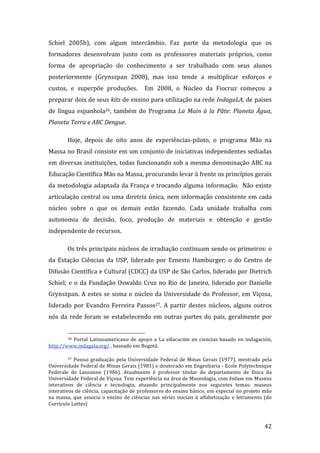 Schiel  2005b),  com  algum  intercâmbio.  Faz  parte  da  metodologia  que  os 
formadores  desenvolvam  junto  com  os  professores  materiais  próprios,  como 
forma  de  apropriação  do  conhecimento  a  ser  trabalhado  com  seus  alunos 
posteriormente  (Grynszpan  2008),  mas  isso  tende  a  multiplicar  esforços  e 
custos,  e  superpõe  produções.    Em  2008,  o  Núcleo  da  Fiocruz  começou  a 
preparar dois de seus kits de ensino para utilização na rede IndagaLA, de países 
de  língua  espanhola26,  também  do  Programa  La  Main  à  la  Pâte:  Planeta  Água, 
Planeta Terra e ABC Dengue.  

         Hoje,  depois  de  oito  anos  de  experiências‐piloto,  o  programa  Mão  na 
Massa no Brasil consiste em um conjunto de iniciativas independentes sediadas 
em diversas instituições, todas funcionando sob a mesma denominação ABC na 
Educação Científica Mão na Massa, procurando levar à frente os princípios gerais 
da  metodologia  adaptada  da  França  e  trocando  alguma  informação.    Não  existe 
articulação  central  ou  uma  diretriz  única,  nem  informação  consistente  em  cada 
núcleo  sobre  o  que  os  demais  estão  fazendo.  Cada  unidade  trabalha  com 
autonomia  de  decisão,  foco,  produção  de  materiais  e  obtenção  e  gestão 
independente de recursos.  

         Os três principais núcleos de irradiação continuam sendo os primeiros: o 
da  Estação  Ciências  da  USP,  liderado  por  Ernesto  Hamburger;  o  do  Centro  de 
Difusão Científica e Cultural (CDCC) da USP de São Carlos, liderado por Dietrich 
Schiel;  e  o  da  Fundação  Oswaldo  Cruz  no  Rio  de  Janeiro,  liderado  por  Danielle 
Grynszpan.  A  estes  se  soma  o  núcleo  da  Universidade  do  Professor,  em  Viçosa, 
liderado  por  Evandro  Ferreira  Passos27.  A  partir  destes  núcleos,  alguns  outros 
nós  da  rede  foram  se  estabelecendo  em  outras  partes  do  país,  geralmente  por 

                                                                 
         26  Portal  Latinoamericano  de  apoyo  a  La  educación  en  ciencias  basado  en  indagación, 

http://www.indagala.org/ , baseado em Bogotá. 

         27  Possui  graduação  pela  Universidade  Federal  de  Minas  Gerais  (1977),  mestrado  pela 

Universidade Federal de Minas Gerais (1981) e doutorado em Engenharia ‐ Ecole Polytechnique 
Federale  de  Lausanne  (1986).  Atualmente  é  professor  titular  do  departamento  de  física  da 
Universidade Federal de Viçosa. Tem experiência na área de Museologia, com ênfase em Museus 
interativos  de  ciência  e  tecnologia,  atuando  principalmente  nos  seguintes  temas:  museus 
interativos de ciência, capacitação de professores do ensino básico, em especial no projeto mão 
na  massa,  que  associa  o  ensino  de  ciências  nas  séries  iniciais  à  alfabetização  e  letramento  (do 
Currículo Lattes) 


          
                                                                                                          42 
 