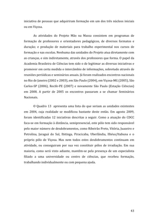 iniciativa  de  pessoas  que  adquiriram  formação  em  um  dos  três  núcleos  iniciais 
ou em Viçosa.   

       As  atividades  do  Projeto  Mão  na  Massa  consistem  em  programas  de 
formação  de  professores  e  orientadores  pedagógicos,  de  diversos  formatos  e 
duração;  e  produção  de  materiais  para  trabalho  experimental  nos  cursos  de 
formação e nas escolas. Nenhuma das unidades do Projeto atua diretamente com 
as crianças, e sim indiretamente, através dos professores que forma. O papel da 
Academia Brasileira de Ciências tem sido o de legitimar as diversas iniciativas e 
promover em certa medida o intercâmbio de informações, sobretudo através de 
reuniões periódicas e seminários anuais. Já foram realizados encontros nacionais 
no Rio de Janeiro (2002 e 2003), em São Paulo (2004), em Viçosa‐MG (2005), São 
Carlos‐SP  (2006),  Recife‐PE  (2007)  e  novamente  São  Paulo  (Estação  Ciências) 
em  2008.  A  partir  de  2005  os  encontros  passaram  a  se  chamar  Seminários 
Nacionais. 

       O  Quadro  13    apresenta  uma  lista  do  que  seriam  as  unidades  existentes 
em  2004,  cuja  realidade  se  modificou  bastante  deste  então.  Em  agosto  2009, 
foram  identificadas  12  iniciativas  descritas  a  seguir.  Como  a  atuação  do  CDCC 
foca‐se em formação à distância, semipresencial, este pólo tem sido responsável 
pelo maior número de desdobramentos, como Ribeirão Preto, Vitória, Juazeiro e 
Petrolina,  Jaraguá  do  Sul,  Ibitinga,  Piracicaba,  Uberlândia,  Ilhéus/Itabuna  e  o 
próprio  pólo  de  Viçosa.  Mas  nem  todos  estes  desdobramentos  continuam  em 
atividade,  ou  conseguiram  por  sua  vez  constituir  pólos  de  irradiação.  Em  sua 
maioria,  como  será  visto  adiante,  mantêm‐se  pela  presença  de  um  especialista 
filiado  a  uma  universidade  ou  centro  de  ciências,  que  recebeu  formação, 
trabalhando individualmente ou com pequena ajuda. 




        
                                                                                     43 
 