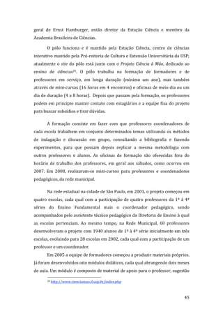 geral  de  Ernst  Hamburger,  então  diretor  da  Estação  Ciência  e  membro  da 
Academia Brasileira de Ciências. 

       O  pólo  funciona  e  é  mantido  pela  Estação  Ciência,  centro  de  ciências 
interativo mantido pela Pró‐reitoria de Cultura e Extensão Universitária da USP; 
atualmente  o  site  do  pólo  está  junto  com  o  Projeto  Ciência  à  Mão,  dedicado  ao 
ensino  de  ciências29.  O  pólo  trabalha  na  formação  de  formadores  e  de 
professores  em  serviço,  em  longa  duração  (mínimo  um  ano),  mas  também 
através de mini‐cursos (16 horas em 4 encontros) e oficinas de meio dia ou um 
dia de duração (4 a 8 horas).  Depois que passam pela formação, os professores 
podem  em  princípio  manter  contato  com  estagiários  e  a  equipe  fixa  do  projeto 
para buscar subsídios e tirar dúvidas.  

       A  formação  consiste  em  fazer  com  que  professores  coordenadores  de 
cada  escola  trabalhem  em  conjunto  determinados  temas  utilizando  os  métodos 
de  indagação  e  discussão  em  grupo,  consultando  a  bibliografia  e  fazendo 
experimentos,  para  que  possam  depois  replicar  a  mesma  metodologia  com 
outros  professores  e  alunos.  As  oficinas  de  formação  são  oferecidas  fora  do 
horário  de  trabalho  dos  professores,  em  geral  aos  sábados,  como  ocorreu  em 
2007.  Em  2008,  realizaram‐se  mini‐cursos  para  professores  e  coordenadores 
pedagógicos, da rede municipal.  

       Na rede estadual na cidade de São Paulo, em 2001, o projeto começou em 
quatro  escolas,  cada  qual  com  a  participação  de  quatro  professores  da  1ª  à  4ª 
séries  do  Ensino  Fundamental  mais  o  coordenador  pedagógico,  sendo 
acompanhados pelo assistente técnico pedagógico da Diretoria de Ensino à qual 
as  escolas  pertenciam.  Ao  mesmo  tempo,  na  Rede  Municipal,  60  professores 
desenvolveram o projeto com 1940 alunos de 1º à 4º série inicialmente em três 
escolas, evoluindo para 28 escolas em 2002, cada qual com a participação de um 
professor e um coordenador. 
       Em 2005 a equipe de formadores começou a produzir materiais próprios. 
Já foram desenvolvidos oito módulos didáticos, cada qual abrangendo dois meses 
de aula. Um módulo é composto de material de apoio para o professor, sugestão 
                                                               
       29 http://www.cienciamao.if.usp.br/index.php  




        
                                                                                        45 
 