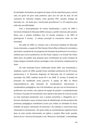 de atividades, formulários de registro do aluno e kit de experiência para a sala de 
aula,  em  geral  um  para  cada  professor,  para  uso  em  sala  de  aula.  Os  kits 
consistem  de  materiais  simples,  como  garrafas  PET,  canudos,  bexigas  de 
borracha,  etc.  ,  de  modo  que  a  escola  pode  providenciar  5  a  10  conjuntos  para 
cada sala, sem dificuldade. 
           Com  a  municipalização  do  ensino  fundamental,  a  partir  de  2004  a 
Secretaria Estadual de Educação (SEE) começou a perder interesse pelo projeto. 
Nesse  ano,  o  projeto  trabalhou  com  13  escolas  estaduais  e  em  2007  só 
participaram  3  escolas.    O  esforço  principal  se  concentrou  então  na  rede 
municipal. 
           Em  julho  de  2009,  os  contatos  com  a  Secretaria  Estadual  de  Educação 
foram retomados, a equipe do Pólo Estação Ciência Mão na Massa foi convidada a 
apresentar a proposta de um programa de formação de professores em serviço e 
também  para  novos  professores,  em  São  Paulo,  Capital,  e  na  Grande  São  Paulo. 
Além  disso,  foi  pedida  uma  proposta  para  revitalização  da  escola  estadual  de 
tempo integral, incluindo ciência, tecnologia e arte, em horário complementar às 
aulas.  
           Na  rede  municipal  houve  colaboração  desde  2001,  mas  formalizada  e 
ampliada  a  partir  de  2006,  quando  foram  atendidos  professores  de  89  escolas, 
pertencentes  a  11  Diretorias  Regionais  de  Educação,  das  13  existentes  no 
município.  Em  2007,  também  foram  89  e  em  2008,  71  escolas.  O  modelo  de 
formação  foi  modificado  nesta  parceria.  A  equipe  do  Mão  na  Massa 
responsabilizou‐se  pela  formação  de  coordenadores  educacionais  e 
coordenadores pedagógicos, isto é de formadores, que por sua vez formariam os 
professores  nas  escolas,  com  suporte  da  equipe  do  projeto  e  acompanhamento 
de tutores. O projeto foi introduzido como optativo (do ponto de vista da escola) 
na  rede  municipal  juntamente  com  o  projeto  prioritário  e  obrigatório  Ler  e 
Escrever, destinado a sanar as baixas taxas de alfabetização. Os dois projetos têm 
premissas  pedagógicas  semelhantes  (como  p.ex.  ênfase  na  atividade  do  aluno, 
trabalho  em  grupo,  valorização  da  discussão  e  da  redação)  e  conviveram  bem, 
reforçando‐se mutuamente.  Em quase todas as coordenadorias regionais houve 
duas  ou  mais  escolas  interessadas  em  aplicar  o  projeto.  Mais  tarde,  quando, 
dentro do Ler e Escrever foi lançado o eixo “Natureza e Sociedade”, a metodologia 

            
                                                                                        46 
 