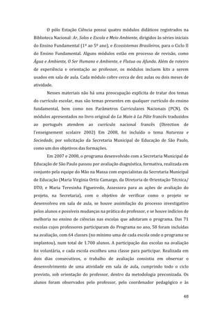 O  pólo  Estação  Ciência  possui  quatro  módulos  didáticos  registrados  na 
Biblioteca Nacional: Ar, Solos e Escola e Meio Ambiente, dirigidos às séries iniciais 
do Ensino Fundamental (1º ao 5º ano), e Ecossistemas Brasileiros, para o Ciclo II 
do  Ensino  Fundamental.  Alguns  módulos  estão  em  processo  de  revisão,  como 
Água e Ambiente, O Ser Humano e Ambiente, e Flutua ou Afunda. Além de roteiro 
de  experiência  e  orientação  ao  professor,  os  módulos  incluem  kits  a  serem 
usados em sala de aula. Cada módulo cobre cerca de dez aulas ou dois meses de 
atividade. 
       Nesses  materiais  não  há  uma  preocupação  explícita  de  tratar  dos  temas 
do currículo escolar, mas são temas presentes em qualquer currículo do ensino 
fundamental,  bem  como  nos  Parâmetros  Curriculares  Nacionais  (PCN).  Os 
módulos apresentados no livro original do La Main à La Pâte francês traduzidos 
ao  português  atendem  ao  currículo  nacional  francês  (Direction  de 
l'enseignement  scolaire  2002)  Em  2008,  foi  incluído  o  tema  Natureza  e 
Sociedade,  por  solicitação  da  Secretaria  Municipal  de  Educação  de  São  Paulo, 
como um dos objetivos das formações.  
       Em 2007 e 2008, o programa desenvolvido com a Secretaria Municipal de 
Educação de São Paulo passou por avaliação diagnóstica, formativa, realizada em 
conjunto pela equipe do Mão na Massa com especialistas da Secretaria Municipal 
de Educação (Maria Virgínia Ortiz Camargo, da Diretoria de Orientação Técnica/ 
DTO,  e  Maria  Teresinha  Figueiredo,  Assessora  para  as  ações  de  avaliação  do 
projeto,  na  Secretaria),  com  o  objetivo  de  verificar  como  o  projeto  se 
desenvolveu  em  sala  de  aula,  se  houve  assimilação  do  processo  investigativo 
pelos alunos e possíveis mudanças na prática do professor, e se houve indícios de 
melhoria  no  ensino  de  ciências  nas  escolas  que  adotaram  o  programa.  Das  71 
escolas cujos professores participaram do Programa no ano, 58 foram incluídas 
na avaliação, com 64 classes (no mínimo uma de cada escola onde o programa se 
implantou),  num  total  de  1.700  alunos.  A  participação  das  escolas  na  avaliação 
foi  voluntária,  e  cada  escola  escolheu  uma  classe  para  participar.  Realizada  em 
dois  dias  consecutivos,  o  trabalho  de  avaliação  consistiu  em  observar  o 
desenvolvimento  de  uma  atividade  em  sala  de  aula,  cumprindo  todo  o  ciclo 
previsto,  sob  orientação  do  professor,  dentro  da  metodologia  preconizada.  Os 
alunos  foram  observados  pelo  professor,  pelo  coordenador  pedagógico  e  às 

        
                                                                                       48 
 