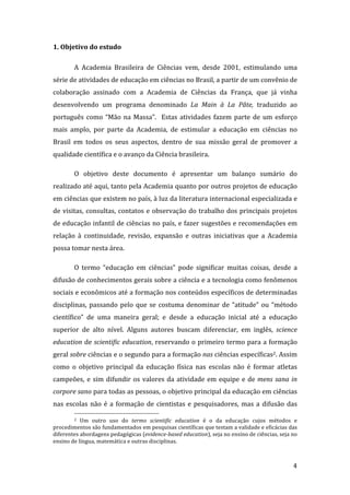 1. Objetivo do estudo 

        A  Academia  Brasileira  de  Ciências  vem,  desde  2001,  estimulando  uma 
série de atividades de educação em ciências no Brasil, a partir de um convênio de 
colaboração  assinado  com  a  Academia  de  Ciências  da  França,  que  já  vinha 
desenvolvendo  um  programa  denominado  La  Main  à  La  Pâte,  traduzido  ao 
português  como  “Mão  na  Massa”.    Estas  atividades  fazem  parte  de  um  esforço 
mais  amplo,  por  parte  da  Academia,  de  estimular  a  educação  em  ciências  no 
Brasil  em  todos  os  seus  aspectos,  dentro  de  sua  missão  geral  de  promover  a 
qualidade científica e o avanço da Ciência brasileira.  

        O  objetivo  deste  documento  é  apresentar  um  balanço  sumário  do 
realizado até aqui, tanto pela Academia quanto por outros projetos de educação 
em ciências que existem no país, à luz da literatura internacional especializada e 
de  visitas,  consultas,  contatos  e  observação  do  trabalho  dos  principais  projetos 
de educação infantil de ciências no país, e fazer sugestões e recomendações em 
relação  à  continuidade,  revisão,  expansão  e  outras  iniciativas  que  a  Academia 
possa tomar nesta área.  

        O  termo  “educação  em  ciências”  pode  significar  muitas  coisas,  desde  a 
difusão de conhecimentos gerais sobre a ciência e a tecnologia como fenômenos 
sociais e econômicos até a formação nos conteúdos específicos de determinadas 
disciplinas,  passando  pelo  que  se  costuma  denominar  de  “atitude”  ou  “método 
científico”  de  uma  maneira  geral;  e  desde  a  educação  inicial  até  a  educação 
superior  de  alto  nível.  Alguns  autores  buscam  diferenciar,  em  inglês,  science 
education de scientific education, reservando o primeiro termo para a formação 
geral sobre ciências e o segundo para a formação nas ciências específicas2. Assim 
como  o  objetivo  principal  da  educação  física  nas  escolas  não  é  formar  atletas 
campeões,  e  sim  difundir  os  valores  da  atividade  em  equipe  e  de  mens  sana  in 
corpore sano para todas as pessoas, o objetivo principal da educação em ciências 
nas  escolas  não  é  a  formação  de  cientistas  e  pesquisadores,  mas  a  difusão  das 
                                                                
        2  Um  outro  uso  do  termo  scientific  education  é  o  da  educação  cujos  métodos  e 

procedimentos são fundamentados em pesquisas científicas que testam a validade e eficácias das 
diferentes abordagens pedagógicas (evidence­based education), seja no ensino de ciências, seja no 
ensino de língua, matemática e outras disciplinas. 


         
                                                                                                4 
 