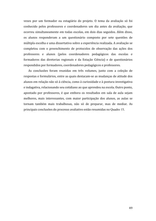 vezes  por  um  formador  ou  estagiário  do  projeto.  O  tema  da  avaliação  só  foi 
conhecido  pelos  professores  e  coordenadores  um  dia  antes  da  avaliação,  que 
ocorreu  simultaneamente  em  todas  escolas,  em  dois  dias  seguidos.  Além  disso, 
os  alunos  responderam  a  um  questionário  composto  por  sete  questões  de 
múltipla escolha e uma dissertativa sobre a experiência realizada. A avaliação se 
completou  com  o  preenchimento  de  protocolos  de  observação  das  ações  dos 
professores  e  alunos  (pelos  coordenadores  pedagógicos  das  escolas  e 
formadores  das  diretorias  regionais  e  da  Estação  Ciência)  e  de  questionários 
respondidos por formadores, coordenadores pedagógicos e professores.   
   As  conclusões  foram  reunidas  em  três  volumes,  junto  com  a  coleção  de 
respostas e formulários, entre as quais destacam‐se as mudanças de atitude dos 
alunos em relação não só à ciência, como à curiosidade e à postura investigativa 
e indagativa, relacionando seu cotidiano ao que aprendeu na escola. Outro ponto, 
apontado  por  professores,  é  que  embora  os  resultados  em  sala  de  aula  sejam 
melhores,  mais  interessantes,  com  maior  participação  dos  alunos,  as  aulas  se 
tornam  também  mais  trabalhosas,  não  só  de  preparar,  mas  de  mediar.  As 
principais conclusões do processo avaliativo estão resumidas no Quadro 15. 




        
                                                                                    49 
 