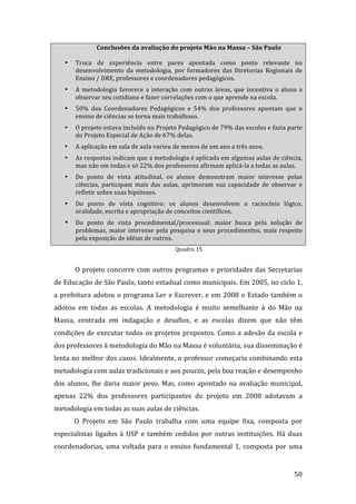 Conclusões da avaliação do projeto Mão na Massa – São Paulo 

   •   Troca  de  experiência  entre  pares  apontada  como  ponto  relevante  no 
       desenvolvimento  da  metodologia,  por  formadores  das  Diretorias  Regionais  de 
       Ensino / DRE, professores e coordenadores pedagógicos.  
   •   A  metodologia  favorece  a  interação  com  outras  áreas,  que  incentiva  o  aluno  a 
       observar seu cotidiano e fazer correlações com o que aprende na escola.  
   •   50%  dos  Coordenadores  Pedagógicos  e  54%  dos  professores  apontam  que  o 
       ensino de ciências se torna mais trabalhoso. 
   •   O projeto estava incluído no Projeto Pedagógico de 79% das escolas e fazia parte 
       do Projeto Especial de Ação de 67% delas. 
   •   A aplicação em sala de aula variou de menos de um ano a três anos.  
   •   As respostas indicam que a metodologia é aplicada em algumas aulas de ciência, 
       mas não em todas e só 22% dos professores afirmam aplicá‐la a todas as aulas.   
   •   Do  ponto  de  vista  atitudinal,  os  alunos  demonstram  maior  interesse  pelas 
       ciências,  participam  mais  das  aulas,  aprimoram  sua  capacidade  de  observar  e 
       refletir sobre suas hipóteses.  
   •   Do  ponto  de  vista  cognitivo:  os  alunos  desenvolvem  o  raciocínio  lógico, 
       oralidade, escrita e apropriação de conceitos científicos.  
   •   Do  ponto  de  vista  procedimental/processual:  maior  busca  pela  solução  de 
       problemas,  maior  interesse  pela  pesquisa  e  seus  procedimentos,  mais  respeito 
       pela exposição de idéias de outros. 
                                             Quadro 15 
         
       O  projeto  concorre  com  outros  programas  e  prioridades  das  Secretarias 
de Educação de São Paulo, tanto estadual como municipais. Em 2005, no ciclo 1, 
a  prefeitura  adotou  o  programa  Ler  e  Escrever,  e  em  2008  o  Estado  também  o 
adotou  em  todas  as  escolas.  A  metodologia  é  muito  semelhante  à  do  Mão  na 
Massa,  centrada  em  indagação  e  desafios,  e  as  escolas  dizem  que  não  têm 
condições  de  executar  todos  os  projetos  propostos.  Como  a  adesão  da  escola  e 
dos professores à metodologia do Mão na Massa é voluntária, sua disseminação é 
lenta no melhor dos casos. Idealmente, o professor começaria combinando esta 
metodologia com aulas tradicionais e aos poucos, pela boa reação e desempenho 
dos  alunos,  lhe  daria  maior  peso.  Mas,  como  apontado  na  avaliação  municipal, 
apenas  22%  dos  professores  participantes  do  projeto  em  2008  adotavam  a 
metodologia em todas as suas aulas de ciências. 
       O  Projeto  em  São  Paulo  trabalha  com  uma  equipe  fixa,  composta  por 
especialistas  ligados  à  USP  e  também  cedidos  por  outras  instituições.  Há  duas 
coordenadorias,  uma  voltada  para  o  ensino  fundamental  1,  composta  por  uma 

        
                                                                                            50 
 