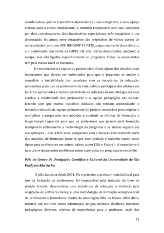 coordenadora, quatro especialistas/formadores e seis estagiários; e uma equipe 
voltada  para  o  ensino  fundamental  2,  também  responsável  pelo  site,  composta 
por  dois  coordenadores,  dois  funcionários  especialistas,  três  estagiários  e  um 
doutorando.  Os  atuais  nove  estagiários  são  originários  de  vários  cursos  de 
universidades tais como USP, UNICAMP E UNESP, pagos com verba da prefeitura, 
e  o  doutorando  tem  verba  da  CAPES.  Há  dois  outros  doutorandos,  ajudando  a 
equipe,  mas  não  ligados  especificamente  ao  programa.  Todos  os  especialistas 
têm pelo menos nível de mestrado.  
       O coordenador e a equipe do projeto identificam alguns dos desafios mais 
importantes  que  devem  ser  enfrentados  para  que  o  programa  se  amplie  e 
consolide:  a  instabilidade  dos  convênios  com  as  secretarias  de  educação, 
necessários para que os professores da rede pública participem das oficinas em 
horários apropriados e tenham prioridade na aplicação da metodologia em suas 
escolas;  a  rotatividade  dos  professores  e  a  equipe  pedagógica  nas  escolas, 
fazendo  com  que  muitos  trabalhos  iniciados  não  tenham  continuidade;  o 
tamanho reduzido da equipe permanente do projeto, necessária para ampliar e 
multiplicar  a  preparação  dos  módulos  e  conduzir  as  oficinas  de  formação;  e 
longo  tempo  requerido  para  que  os  professores  que  passem  pela  formação 
incorporem  efetivamente  a  metodologia  do  programa  e  se  sintam  seguros  em 
sua aplicação – dois a três anos, comparado com a duração relativamente curta 
dos  módulos  de  formação  (note‐se  que  esse  período  é  também  citado  como 
típico para professores em outros países, como EUA e França).  A expectativa é 
que, com o tempo, estes problemas sejam superados, e o programa se consolide.   

Pólo  do  Centro  de  Divulgação  Científica  e  Cultural  da  Universidade  de  São 
Paulo em São Carlos 

       O pólo funciona desde 2001. Foi o primeiro a produzir material local para 
uso  na  formação  de  professores;  foi  responsável  pela  tradução  do  livro  do 
projeto  francês;  desenvolveu  uma  plataforma  de  educação  à  distância  pela 
adaptação  de  softwares  livres;  e  uma  metodologia  de  formação  semipresencial 
de  professores  e  formadores  dentro  da  abordagem  Mão  na  Massa.  Além  disso, 
mantém  um  site  com  muita  informação,  artigos,  módulos  didáticos,  materiais 
pedagógicos  diversos,  roteiros  de  experiências  para  o  professor,  anais  das 
        
                                                                                    51 
 