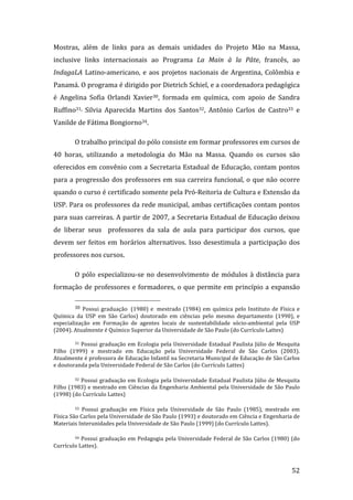 Mostras,  além  de  links  para  as  demais  unidades  do  Projeto  Mão  na  Massa, 
inclusive  links  internacionais  ao  Programa  La  Main  à  la  Pâte,  francês,  ao 
IndagaLA  Latino‐americano,  e  aos  projetos  nacionais  de  Argentina,  Colômbia  e 
Panamá. O programa é dirigido por Dietrich Schiel, e a coordenadora pedagógica 
é  Angelina  Sofia  Orlandi  Xavier30,  formada  em  química,  com  apoio  de  Sandra 
Ruffino31,  Silvia  Aparecida  Martins  dos  Santos32,  Antônio  Carlos  de  Castro33  e 
Vanilde de Fátima Bongiorno34. 

         O trabalho principal do pólo consiste em formar professores em cursos de 
40  horas,  utilizando  a  metodologia  do  Mão  na  Massa.  Quando  os  cursos  são 
oferecidos em convênio com a Secretaria Estadual de Educação, contam pontos 
para  a  progressão  dos  professores  em  sua  carreira  funcional,  o  que  não  ocorre 
quando o curso é certificado somente pela Pró‐Reitoria de Cultura e Extensão da 
USP. Para os professores da rede municipal, ambas certificações contam pontos 
para suas carreiras. A partir de 2007, a Secretaria Estadual de Educação deixou 
de  liberar  seus    professores  da  sala  de  aula  para  participar  dos  cursos,  que 
devem  ser  feitos  em  horários  alternativos.  Isso  desestimula  a  participação  dos 
professores nos cursos.  

         O  pólo  especializou‐se  no  desenvolvimento  de  módulos  à  distância  para 
formação  de  professores  e  formadores,  o  que  permite  em  princípio  a  expansão 
                                                                 
         30  Possui  graduação   (1980)  e   mestrado  (1984)  em  química  pelo  Instituto  de  Física  e 
Química  da  USP  em  São  Carlos)  doutorado  em  ciências  pelo  mesmo  departamento  (1990),  e 
especialização  em  Formação  de  agentes  locais  de  sustentabilidade  sócio‐ambiental  pela  USP 
(2004). Atualmente é Químico Superior da Universidade de São Paulo (do Currículo Lattes) 

         31  Possui  graduação  em  Ecologia  pela  Universidade  Estadual  Paulista  Júlio  de  Mesquita 

Filho  (1999)  e  mestrado  em  Educação  pela  Universidade  Federal  de  São  Carlos  (2003). 
Atualmente é professora de Educação Infantil na Secretaria Municipal de Educação de São Carlos 
e doutoranda pela Universidade Federal de São Carlos (do Currículo Lattes) 

         32  Possui  graduação  em  Ecologia  pela  Universidade  Estadual  Paulista  Júlio  de  Mesquita 

Filho  (1983)  e  mestrado  em  Ciências  da  Engenharia  Ambiental  pela  Universidade  de  São  Paulo 
(1998) (do Currículo Lattes) 

         33 Possui  graduação  em  Física  pela  Universidade  de  São  Paulo  (1985),  mestrado  em 
Física São Carlos pela Universidade de São Paulo (1993) e doutorado em Ciência e Engenharia de 
Materiais Interunidades pela Universidade de São Paulo (1999) (do Currículo Lattes). 

         34  Possui  graduação  em  Pedagogia  pela  Universidade  Federal  de  São  Carlos  (1980)  (do 

Currículo Lattes). 


          
                                                                                                       52 
 