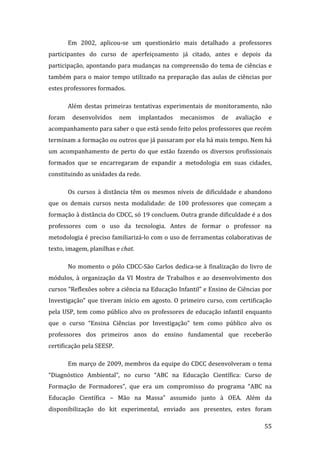 Em  2002,  aplicou‐se  um  questionário  mais  detalhado  a  professores 
participantes  do  curso  de  aperfeiçoamento  já  citado,  antes  e  depois  da 
participação,  apontando  para  mudanças  na  compreensão  do  tema  de  ciências  e 
também  para  o  maior  tempo  utilizado  na  preparação  das  aulas  de  ciências  por 
estes professores formados.  

       Além  destas  primeiras  tentativas  experimentais  de  monitoramento,  não 
foram  desenvolvidos  nem  implantados  mecanismos  de  avaliação  e 
acompanhamento para saber o que está sendo feito pelos professores que recém 
terminam a formação ou outros que já passaram por ela há mais tempo. Nem há 
um  acompanhamento  de  perto  do  que  estão  fazendo  os  diversos  profissionais 
formados  que  se  encarregaram  de  expandir  a  metodologia  em  suas  cidades, 
constituindo as unidades da rede.  

       Os  cursos  à  distância  têm  os  mesmos  níveis  de  dificuldade  e  abandono 
que  os  demais  cursos  nesta  modalidade:  de  100  professores  que  começam  a 
formação à distância do CDCC, só 19 concluem. Outra grande dificuldade é a dos 
professores  com  o  uso  da  tecnologia.  Antes  de  formar  o  professor  na 
metodologia é preciso familiarizá‐lo com o uso de ferramentas colaborativas de 
texto, imagem, planilhas e chat. 

       No  momento  o  pólo  CDCC‐São  Carlos  dedica‐se  à  finalização  do  livro  de 
módulos,  à  organização  da  VI  Mostra  de  Trabalhos  e  ao  desenvolvimento  dos 
cursos “Reflexões sobre a ciência na Educação Infantil” e Ensino de Ciências por 
Investigação”  que  tiveram  início  em  agosto.  O  primeiro  curso,  com  certificação 
pela  USP,  tem  como  público  alvo  os  professores  de  educação  infantil  enquanto 
que  o  curso  “Ensina  Ciências  por  Investigação”  tem  como  público  alvo  os 
professores  dos  primeiros  anos  do  ensino  fundamental  que  receberão 
certificação pela SEESP.  

       Em março de 2009, membros da equipe do CDCC desenvolveram o tema 
“Diagnóstico  Ambiental”,  no  curso  “ABC  na  Educação  Científica:  Curso  de 
Formação  de  Formadores”,  que  era  um  compromisso  do  programa  “ABC  na 
Educação  Científica  –  Mão  na  Massa”  assumido  junto  à  OEA.  Além  da 
disponibilização  do  kit  experimental,  enviado  aos  presentes,  estes  foram 
        
                                                                                     55 
 