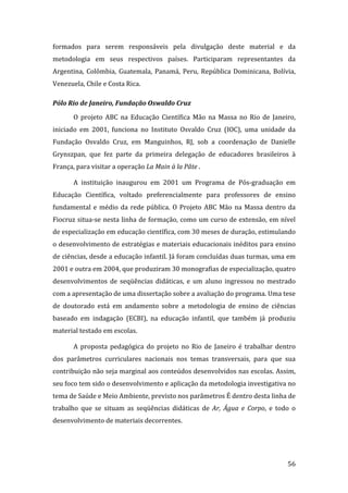formados  para  serem  responsáveis  pela  divulgação  deste  material  e  da 
metodologia  em  seus  respectivos  países.  Participaram  representantes  da 
Argentina,  Colômbia,  Guatemala,  Panamá,  Peru,  República  Dominicana,  Bolívia, 
Venezuela, Chile e Costa Rica. 

Pólo Rio de Janeiro, Fundação Oswaldo Cruz 
       O  projeto  ABC  na  Educação  Científica  Mão  na  Massa  no  Rio  de  Janeiro, 
iniciado  em  2001,  funciona  no  Instituto  Osvaldo  Cruz  (IOC),  uma  unidade  da 
Fundação  Osvaldo  Cruz,  em  Manguinhos,  RJ,  sob  a  coordenação  de  Danielle 
Grynszpan,  que  fez  parte  da  primeira  delegação  de  educadores  brasileiros  à 
França, para visitar a operação La Main à la Pâte .  

       A  instituição  inaugurou  em  2001  um  Programa  de  Pós‐graduação  em 
Educação  Científica,  voltado  preferencialmente  para  professores  de  ensino 
fundamental  e  médio  da  rede  pública.  O  Projeto  ABC  Mão  na  Massa  dentro  da 
Fiocruz situa‐se nesta linha de formação, como um curso de extensão, em nível 
de especialização em educação científica, com 30 meses de duração, estimulando 
o desenvolvimento de estratégias e materiais educacionais inéditos para ensino 
de ciências, desde a educação infantil. Já foram concluídas duas turmas, uma em 
2001 e outra em 2004, que produziram 30 monografias de especialização, quatro 
desenvolvimentos  de  seqüências  didáticas,  e  um  aluno  ingressou  no  mestrado 
com a apresentação de uma dissertação sobre a avaliação do programa. Uma tese 
de  doutorado  está  em  andamento  sobre  a  metodologia  de  ensino  de  ciências 
baseado  em  indagação  (ECBI),  na  educação  infantil,  que  também  já  produziu 
material testado em escolas.  

       A  proposta  pedagógica  do  projeto  no  Rio  de  Janeiro  é  trabalhar  dentro 
dos  parâmetros  curriculares  nacionais  nos  temas  transversais,  para  que  sua 
contribuição não seja marginal aos conteúdos desenvolvidos nas escolas. Assim, 
seu foco tem sido o desenvolvimento e aplicação da metodologia investigativa no 
tema de Saúde e Meio Ambiente, previsto nos parâmetros É dentro desta linha de 
trabalho  que  se  situam  as  seqüências  didáticas  de  Ar,  Água  e  Corpo,  e  todo  o 
desenvolvimento de materiais decorrentes.   




        
                                                                                       56 
 