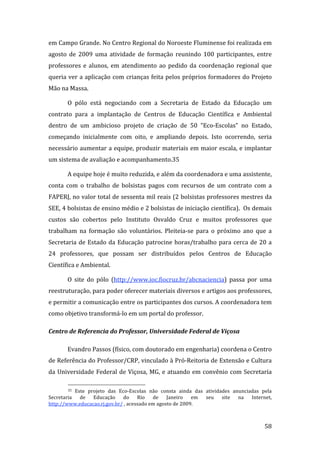 em Campo Grande. No Centro Regional do Noroeste Fluminense foi realizada em 
agosto  de  2009  uma  atividade  de  formação  reunindo  100  participantes,  entre 
professores  e  alunos,  em  atendimento  ao  pedido  da  coordenação  regional  que 
queria ver  a  aplicação  com  crianças  feita pelos próprios formadores  do Projeto 
Mão na Massa.   

        O  pólo  está  negociando  com  a  Secretaria  de  Estado  da  Educação  um 
contrato  para  a  implantação  de  Centros  de  Educação  Científica  e  Ambiental 
dentro  de  um  ambicioso  projeto  de  criação  de  50  “Eco‐Escolas”  no  Estado,  
começando  inicialmente  com  oito,  e  ampliando  depois.  Isto  ocorrendo,  seria 
necessário aumentar a equipe, produzir materiais em maior escala, e implantar 
um sistema de avaliação e acompanhamento.35 

        A equipe hoje é muito reduzida, e além da coordenadora e uma assistente, 
conta  com  o  trabalho  de  bolsistas  pagos  com  recursos  de  um  contrato  com  a 
FAPERJ, no valor total de sessenta mil reais (2 bolsistas professores mestres da 
SEE, 4 bolsistas de ensino médio e 2 bolsistas de iniciação científica).  Os demais 
custos  são  cobertos  pelo  Instituto  Osvaldo  Cruz  e  muitos  professores  que 
trabalham  na  formação  são  voluntários.  Pleiteia‐se  para  o  próximo  ano  que  a 
Secretaria  de  Estado  da  Educação  patrocine  horas/trabalho  para  cerca  de  20  a 
24  professores,  que  possam  ser  distribuídos  pelos  Centros  de  Educação 
Científica e Ambiental. 

        O  site  do  pólo  (http://www.ioc.fiocruz.br/abcnaciencia)  passa  por  uma 
reestruturação, para poder oferecer materiais diversos e artigos aos professores, 
e permitir a comunicação entre os participantes dos cursos. A coordenadora tem 
como objetivo transformá‐lo em um portal do professor.  

Centro de Referencia do Professor, Universidade Federal de Viçosa 

        Evandro Passos (físico, com doutorado em engenharia) coordena o Centro 
de Referência do Professor/CRP, vinculado à Pró‐Reitoria de Extensão e Cultura 
da  Universidade  Federal  de  Viçosa,  MG,  e  atuando  em  convênio  com  Secretaria 
                                                                
        35 Este  projeto  das  Eco‐Escolas  não  consta  ainda  das  atividades  anunciadas  pela 
Secretaria  de  Educação  do  Rio  de  Janeiro  em  seu  site  na  Internet, 
http://www.educacao.rj.gov.br/ , acessado em agosto de 2009. 


         
                                                                                              58 
 