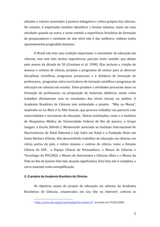 atitudes e valores associados à postura indagativa e crítica própria das ciências.  
No  entanto,  é  importante  também  identificar  e  formar  talentos,  tanto  em  uma 
atividade quando na outra, e neste sentido a experiência brasileira de formação 
de  pesquisadores  e  cientistas  de  alto  nível  não  é  das  melhores,  embora  tenha 
aparentemente progredido bastante. 

       O Brasil não tem uma tradição importante e consistente de educação em 
ciências,  mas  tem  tido  muitas  experiências  parciais  neste  sentido,  que  datam 
pelo  menos  da  década  de  50  (Crestana  et  al.  1998).  Elas  incluem  a  criação  de 
museus  e  centros  de  ciência,  projetos  e  programas  de  ensino  para  as  diversas 
disciplinas  científicas,  programas  presenciais  e  à  distância  de  formação  de 
professores,  programas extra‐curriculares de iniciação científica e programas de 
educação em ciências em escolas.  Estes projetos e atividades procuram atuar na 
formação  de  professores,  na  preparação  de  materiais  didáticos,  assim  como 
trabalhar  diretamente  com  os  estudantes  dos  níveis  iniciais  ou  médios.  A 
Academia  Brasileira  de  Ciências  tem  estimulado  o  projeto    “Mão  na  Massa”, 
inspirado no La Main à la Pâte francês, que procura trabalhar em parceria com 
universidades e secretarias de educação.  Outras instituições, como o o Instituto 
de  Bioquímica  Médica  da  Universidade  Federal  do  Rio  de  Janeiro,  o  Grupo 
Sangari,  a  Escola  Alfredo  J.  Monteverde  associada  ao  Instituto  Internacional  de 
Neurociências  de  Natal  Edmond  e  Lily  Safra  em  Natal  e  a  Fundação  Romi  em 
Santa Bárbara d’Oeste, têm desenvolvido trabalhos de educação em ciências em 
várias  partes  do  país,  e  vários  museus  e  centros  de  ciência,  como  a  Estação 
Ciência  da  USP,    o  Espaço  Ciência  de  Pernambuco,  o  Museu  de  Ciências  e 
Tecnologia da PUC/RGS, o Museu de Astronomia e Ciências Afins e o Museu da 
Vida no Rio de Janeiro têm tido atuação significativa. Esta lista não é completa, e 
serve somente como exemplificação.  

2. O projeto da Academia Brasileira de Ciências 

       Os  objetivos  atuais  do  projeto  de  educação  em  ciências  da  Academia 
Brasileiras  de  Ciências,  enumerados  em  seu  Site  na  Internet3,  cobrem  as 

                                                               
       3 http://www.abc.org.br/article.php3?id_article=37  acessado em 19/06/2009. 




        
                                                                                        5 
 