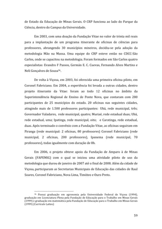 de  Estado  da  Educação  de  Minas  Gerais.  O  CRP  funciona  ao  lado  do  Parque  da 
Ciência, dentro do Campus da Universidade.  

        Em 2003, com uma doação da Fundação Vitae no valor de trinta mil reais 
para  a  implantação  de  um  programa  itinerante  de  oficinas  de  ciências  para 
professores,  abrangendo  30  municípios  mineiros,  decidiu‐se  pela  adoção  da 
metodologia  Mão  na  Massa.  Uma  equipe  do  CRP  esteve  então  no  CDCC‐São 
Carlos, onde se capacitou na metodologia. Foram formados em São Carlos quatro 
especialistas: Evandro F Passos, Germán E. C. Cuevas, Fernando Alves Martins e 
Neli Gonçalves de Souza36.  

        De volta à Viçosa, em 2003, foi oferecida uma primeira oficina piloto, em 
Coronel  Fabriciano.  Em  2004,  a  experiência  foi  levada  a  outras  cidades,  dentro 
projeto  itinerante  da  Vitae:  foram  ao  todo  12  oficinas  no  âmbito  da 
Superintendência  Regional  de  Ensino  de  Ponte  Nova,  que  contaram  com  280 
participantes  de  25  municípios  do  estado.  20  oficinas  nas  seguintes  cidades, 
atingindo  mais  de  1.500  professores  participantes:   Ubá,  rede  municipal,  três; 
Governador Valadares,  rede municipal, quatro; Muriaé, rede estadual duas; Ubá, 
rede  estadual,  uma;  Ipatinga,  rede  municipal,  oito;     e  Caratinga,  rede  estadual, 
duas. Após terminado o convênio com a Fundação Vitae, as oficinas seguiram em 
Piranga  (rede  municipal:  2  oficinas,  80  professores)  Coronel  Fabriciano  (rede 
municipal,  2  oficinas,  200  professores),  Ipanema  (rede  municipal,  70 
professores), todas igualmente com duração de 8h.  

        Em  2006,  o  projeto  obteve  apoio  da  Fundação  de  Amparo  à  de  Minas 
Gerais  (FAPEMIG)  com  o  qual  se  iniciou  uma  atividade  piloto  de  uso  da 
metodologia que durou de janeiro de 2007 até o final de 2008. Além da cidade de 
Viçosa, participaram as Secretarias Municipais de Educação das cidades de Raul 
Soares, Coronel Fabriciano, Nova Lima, Timóteo e Ouro Preto.  



                                                                
        36  Possui  graduação  em  agronomia  pela  Universidade  Federal  de  Viçosa  (1994), 

graduação em Licenciatura Plena pela Fundação de Educação para o Trabalho em Minas Gerais 
(1999) e graduação em matemática pela Fundação de Educação para o Trabalho em Minas Gerais 
(1999) (Currículo Lattes) 


         
                                                                                           59 
 